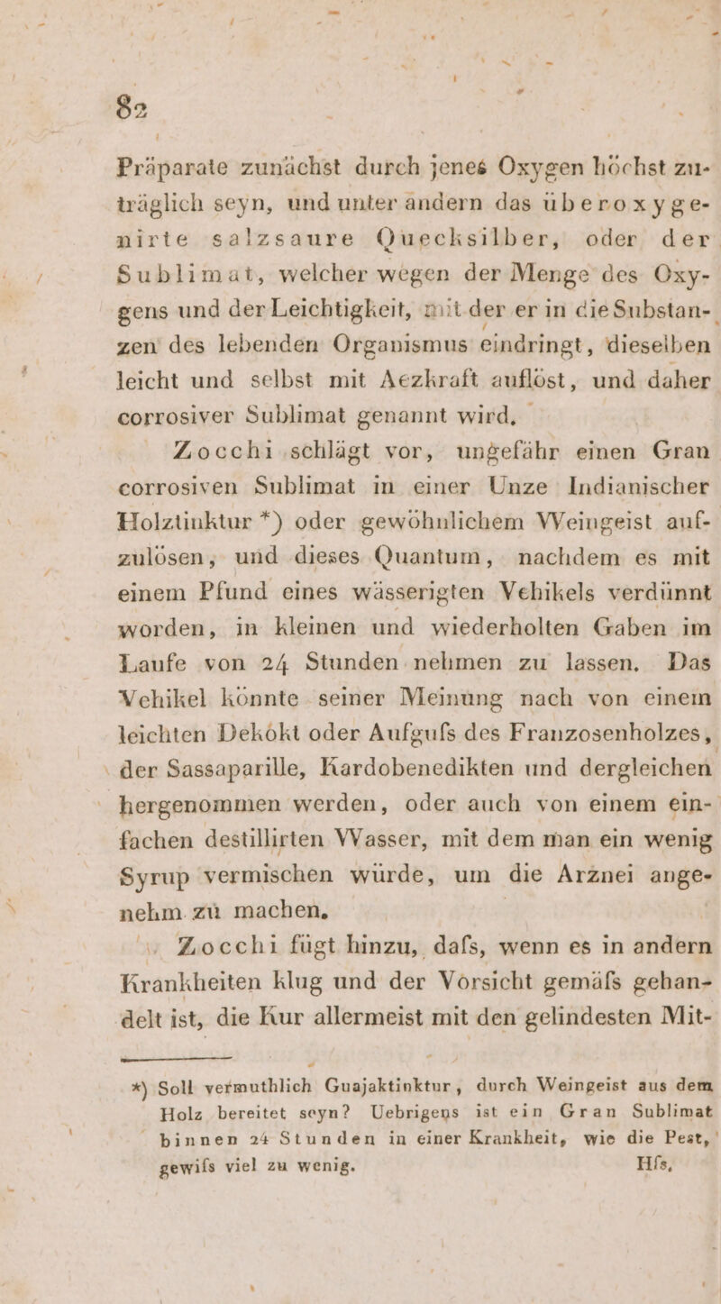 Präparate zunächst durch jenes Oxygen höchst zu- träglich seyn, und unter andern das uberoxyge- nirte salzsaure (Quecksilber, oder der Sublimat, welcher wegen der Menge des Oxy- gens und derLeichtigkeit, mit.der er in dieSubstan- zen des lebenden Organismus eindringt, dieselben leicht und selbst mit Aezkraft auflöst, und daher corrosiver Sublimat genannt wird, Zocchiı ‚schlägt vor, ungefähr einen Gran ceorrosiven Sublimat ın einer Unze Indianischer Holztinktur *) oder gewöhnlichem Weingeist auf- zulösen, und dieses Quantum, nachdem es mit einem Pfund eines wässerigten Vehikels verdünnt worden, in kleinen und wiederholten Gaben im Laufe von 24 Stunden nehmen zu lassen. Das Vehikel könnte seiner Meinung nach von einem leichten Dekökt oder Aufgufs des Franzosenholzes, der Sassaparille, Kardobenedikten und dergleichen hergenommen werden, oder auch von einem ein- fachen destillirten VVasser, mit dem man ein wenig Syrup vermischen wurde, um die Arznei ange- nehm. zu machen. | v Zocchi fügt hinzu, dafs, wenn es in andern Krankheiten klug und der Vorsicht gemäfs gehan- delt ist, die Kur allermeist mit den gelindesten Mit- “ *) Soll vermuthlich Guajaktinktur, durch Weingeist aus dem Holz bereitet seyn? Uebrigeus ist ein Gran Sublimat _ binnen 24 Stunden in einer Krankheit, wie die Pest, gewifs viel zu wenig. His,