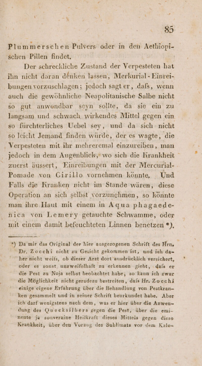 8 Plummerschen Pulvers oder in den Aethiopi- ‘schen Pillen findet, N | | Der schreckliche Zustand der Verpesteten hat ihn nicht daran d@nken lassen, Merkurial - Einrei- bungen vorzuschlagen; jedoch sagt er, .daßs, wenn auch die gewöhnliche Neapolitanische Salbe nicht so gut anwendbar seyn sollte, da sie ein zu langsam und schwach. wirkendes Mitte] gegen ein so fürchterliches Uebel sey, und da sich nicht so leicht Jemand finden würde, der es wagte, die . Verpesteten mit ihr mehreremal einzureihen, man jedoch in dem Augenblick,’ wo sich die Krankheit zuerst äussert, Einreibungen mit der Mercurial- Pomade von GCirillo vornehmen könnte, Und Falls die Kranken nicht im Stande wären, diese Operation an sich selbst vorzunehmen, so könnte man ihre. Haut mit einem in Aqua phagaede- nica von Lemery getauchte Schwamme, oder mit einem damit befeuchteten Linnen benetzen *), Te *) Da mir das Original der hier ausgezogenen Schrift des Hrn, | Dr, Zocchi nicht zu Gesicht gekommen ist, und ieh da her nicht weils, ob dieser Arzt dort ausdrücklich versichert, oder es sonst unzweifelhaft zu erkennen giebt, dafs er die Pest zu Noja selbst beobachtet habe, so kann ich zwar die Möglichkeit nicht geradezu bestreiten, dafs Hr. Zocchi einige eigene Erfahrung über die Behandlung von Pestkran- ken gesammelt und in seiner Schrift beurkundet habe, Aber ich darf wenigstens nach dem, was er hier über die Anwen- dung des Quecksilbers gegen die Pest, über die emi- nente ja souveraine Heilkraft dieses Mittels gegen diese Krankheit, über den Vorzug des Sublimats vor dem Kale-
