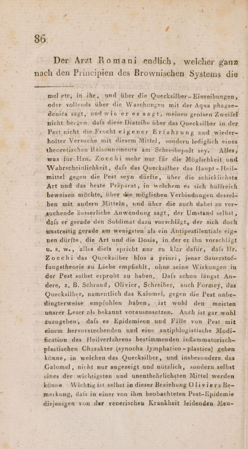 -y Der Arzt Romani endlich, welcher ganz m l — oder vollends über die Waschungen mit der Aqna phagae- denita sagt, und wie er es sagt, meinen grolsen Zweifel nicht bergem; dafs diese Diatribe über das Quecksilber in. der Pest nicht die. Frucht eigener Erfahrung und wieder- holter Versuche mit diesem Mittel, sondern lediglich eines theoretischen Raisonnements am Schreibepult sey. Alles, was für Hrn. Zocechi mehr nur für die Möglichkeit und Wabrscheinlichkeit, dafs das Quecksilber das Haupt - Heil- beweisen möchte, über die mögliehen Verbindungen dessel- ben mit andern Mitteln, und über die auch dabei zu ver- ‚suchende äusserliche Anwendung sagt, der Umstand selbst, dafs er gerade den Sublimat dazu vorschlägt, der sich doch unstreitig gerade am wenigsten als ein Antipestilentiale eig- nen dürfte, die Art und die Dosis, in.der er ihn vorschlägt u. Ss, w., alles diels spricht nur zu klar dafür, dafs Hr. Zocchi das Quecksilber blos a priori, jener Sauerstof- fungstheorie zu Liebe empfiehlt, ohne seine Wirkungen in der Pest selbst erprobt zu haben, Dafs schou längst An- dere, z, B. Schraud, Olivier, Schreiber, auch Formey, das Quecksilber, namentlich das Kalomel, gegen die Pest unbe- dingterweise empfohlen haben, -ist wohl den meisten unsrer Leser als bekannt vorauszusetzen, Auch ist gar ‚wohl äuzugeben, dafs es Epidemieen und Pälle von Pest mit einem hervorstechenden und eine antiphlogistische Modi- fication des Heilverfahrens bestimmenden inflammatorisch- plastischen Charakter (synocha lymphatico - plastica) geben könne, in welchen das Quecksilber, und insbesondere das eines der wichtigsten und unentbehrlichsten Mittel werden könne. Wichtig ist selbst in dieser Beziehung OliviersBe- meıkung, dals in einer von ihm beobachteten Pest-Epidemie diejenigen von der venerischen Krankheit leidenden Men-