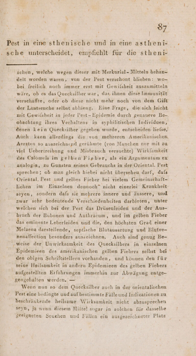 \ x z schen, welche wegen dieser mit Merkurial- Mitteln behan- delt worden waren, von der Pest verschont blieben: wo- bei freilich noch immer erst mit Gewifsheit auszumitteln wäre, ob es das Quecksilber war, das, ihnen diese Immunität verschaffte, oder ob ıliese nicht mehr noch von dem Gift der Lustsenche selbst abhieng. Eine Frage, die sich leicht mit Gewilsheit in jeder Pest- Epidemie durch genauere Be- obachtung ihres Verhaltens in syphilitischen Individuen, denen kein Quecksilber gegeben wurde, entscheiden liefse, Auch kann allerdings die von mehreren Amerikanischen Aerzten so auszeichnend gerühmte (von Manchen nur mit zu viel Uebertreibung und Misbrauch versuchte) Wirkfamkeit des Calömels im gelben Fieber, als ein Argumentum ex analogia, zu Gunsten seines Gebrauchs in der Oriental. Pest sprechen; ob man gleich hiebei nicht überseheu darf, dafs Oriental. Pest und gelbes Fieber bei vielem Gemeinschaft- lichen im Einzelnen dennoch” nicht einerlei Krankheit seyen, sondern dafs sie mehrere innere und äussere, und zwar sehr bedeutende Verschiedenheiten darbieten, unter welchen sich bei der Pest das Drüsenleiden und der Aus- bruch der Bubonen und Anthracum, und im gelben Fieber as eminente Leberleiden und die, den höchsten Grad einer Melaena darstellende, septische Blutausartung und Rlutve- nenaffection besonders auszeichnen, Auch sind genug Be- „weise der Unwirksamkeit des Quecksilbers in einzelnen Epidemieen des amerikanischen gelben Fiebers selbst bei den obigen Schriftstellern vorhanden, und können den für seine Heilsamkeit in andern Epidemieen des gelben Fiebers gengehalten werden. — Pest eine bedingte und auf bestimmte Fälle und Indicationen zu beschränkende heilsame Wirksamkeit nicht abzusprechen seyn, ja weun diesem Mitte! sogar in solchen für dasselbe Zreigneten Seuehen und Fällen ein ausgezeichneter Platz