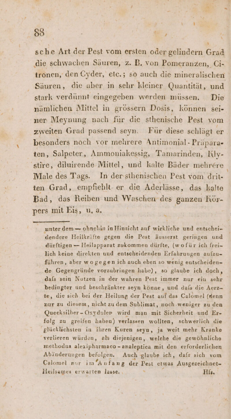 | N sche Art der Pest vom ersten oder gelindern Grad ‚die schwachen Säuren, z. B. von Pomeranzen, Ci- ironen, den Gyder, etc.; so auch die mineralischen Säuren, die aber in sehr kleiner Quantität, und stark verdünnt eingegeben werden mussen. Die nämlichen Mittel in grössern Dosis, können sei- ner Meynung nach fur die sthenische Pest vom zweiten Grad passend seyn. Für diese schlägt er besonders noch vor mehrere Antimonial- Präpara- ten, Salpeter, Ammoniakessig, Tamarinden, Riy- Male des Tags. In der sthenischen Pest vom drit- ten Grad, empfiehlt- er die Aderlässe, das kalte Bad, das Reiben und ke des ganzen Kör- pers mit Eis, u, a. u unter dem — ohnehin in Hinsicht auf wirkliche und entschei-. dendere Heilkräfte gegen die Pest äusserst geringen und dürftigen — Heilapparat zukommen dürfte, (wofür ich frei- lich keine direkten und entscheidenden Erfahrungen aufzu- führen, aber wogegen ich auch eben so wenig entscheiden- de. Gegengründe vorzubringen habe), so glaube ich doch, dafs sein Nutzen in der wahren Pest immer nur eiu Sale te, die sich bei der Heilung der Pest auf das Calomel (denn nur zu diesem, nicht zudem Sublimat, noch ‚weniger zu den Quecksilber- Oxyduler wird man mit Sicherheit und Er- folg zu greifen haben) verlassen wollten, schwerlich die glücklichsten in ihren Kuren seyn, ja weit mehr Kranke verlieren würden, als diejenigen, welche die gewöhnliche methodus alexipharmaco - analeptica mit den erforderlichen Abänderungen befolgen. Auch glaube ich, dafs sich vom Calomel nur imAnfa ng der Pest etwas Ausgezeichnct- Heilsames erwarten lasse. . . His. u