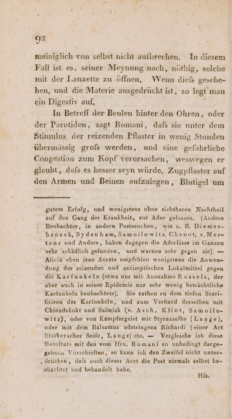 meiniglich von selbst nicht aufbrechen, In diesem Fall ist es, seiner Meynung nach, nöthig, solche‘ mit der Lanzette zu öffnen, Wenn diels gesche- hen, und die Materie ausgedrückt ig so legt man ein Digestiv auf, In Betreff der Beulen hinter den Ohren, oder der Parotiden, sagt Romani, dals sie unter dem Stimulus der reizenden Pflaster ; in wenig Stunden übermässig grols werden, und eine gefährliche Congestion zum Kopf verursachen, weswegen er glaubt, dafs es besser seyn würde, Zugpflaster auf den Armen und Beinen aufzulegen , Blutigel um en gutem Erfolg, und wenigstens ohne sichtbaren Nachtheil auf den Gang der Krankheit, zur .Ader gelassen, (Andere ı Beobachter, in andern Pestseuchen, wie z, B. Diemer- broeck, Sydenham, Samoilowitz, Chenot, vMer- tens und Andere, haben dagegen die Aderlässe im Ganzen - sehr schädlich gefunden, und warnen sehr gegen sie). — Allein eben jene Aerzte empfehlen wenigstens die Anwen “dung der reizenden und antiseptischen Lokalmittel gegen die Karfunkeln (etwa nur mit Ausnahme Russels, der aber anch in seiner Epidemie nur sehr wenig beträchtliche Karfunkeln beobachtete), Sie rathen zu dem tiefen Scari- ficiren der Karfunkeln, und zum Verband derselben mit Chinadekokt und Salmiak (v. Asch, Klint, Samoilo- witz), oder von Kampfergeist mit Styraxsalbe (Lange), oder mit dem Balsamus adstringens Richardi (einer Art Starkevscher Seife, Lange) etc, — Vergleiche ich diese Resultato mit den vom Hrn. Romani so unbedingt darge- gebneu Vorschriften, so kann ich den Zweifel nicht unter- „drücken, dafs auch dieser Arzt die Pest niemals selbst be- vbachtet und behandelt habe, _ k His.