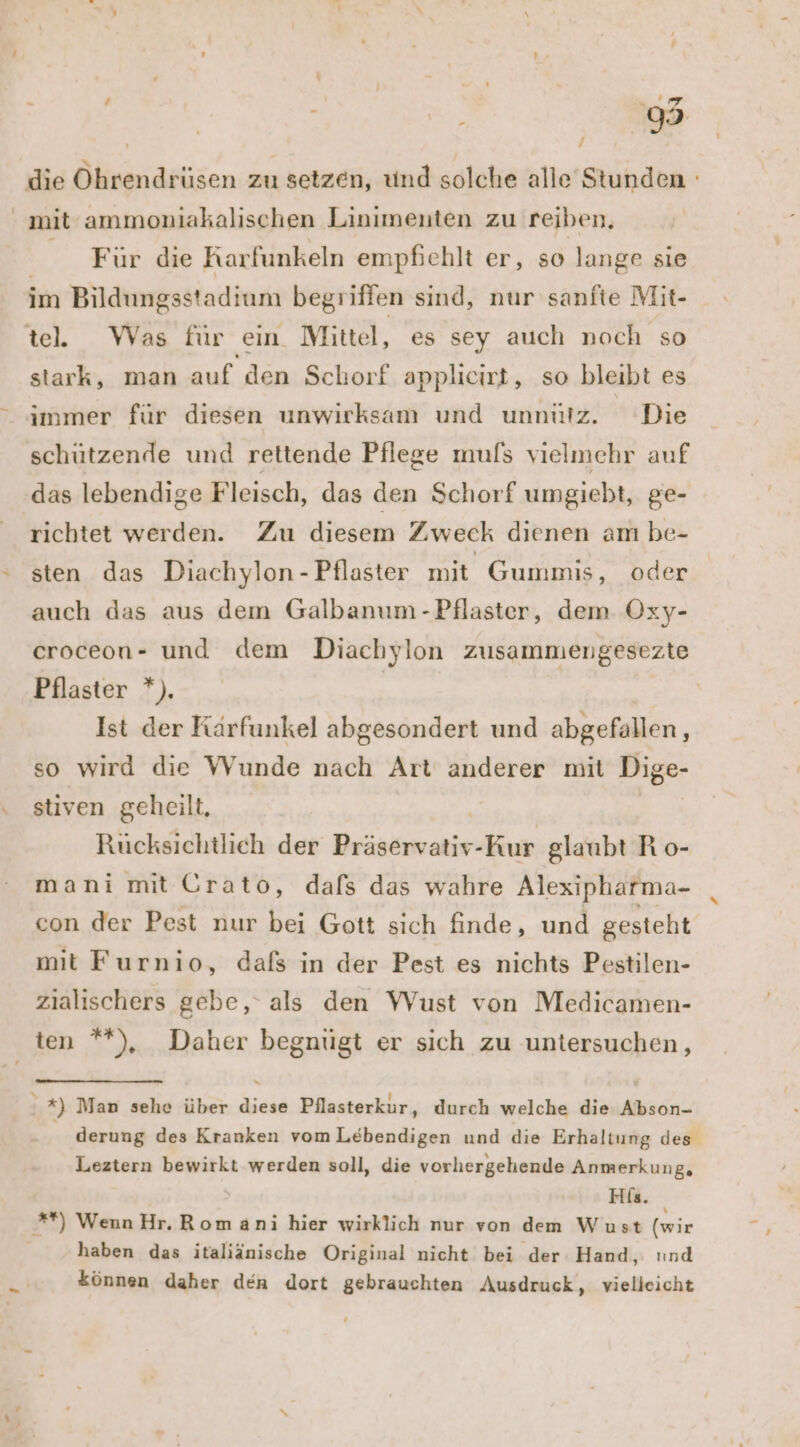 die Ohrendrüsen zu setzen, und solche alle Stunden ' mit ammoniakalischen Linimenten zu reiben. Für die Rarfunkeln empfiehlt er, so lange sie im Bildungsstadium begriffen sind, nur sanfte Mit- te. Was für ein Mittel, es sey auch noch so stark, man auf den Schorf applicirt, so bleibt es immer für diesen unwirksam und unnütz. Die schützende und rettende Pflege mufs vielmehr auf das lebendige Fleisch, das den Schorf umgiebt, ge- richtet werden. Zu diesem Zweck dienen am be- ‘ sten das Diachylon - Pflaster mit Gummis, oder auch das aus dem Galbanum -Pflaster, dem Oxy- eroceon- und dem Diachylon zusammengesezte Pflaster *). Ist der Kärfunkel abgesondert und abgefallen, so wird die Wunde nach Art anderer mit Dige- . stiven geheilt, Rücksichtlich der nie Kur glaubt R o- mani mit Grato, dafs das wahre Alexipharma- con der Pest nur bei Gott sich finde, und gesteht mit Furnio, dafs in der Pest es nichts Pestilen- zialischers gehe, als den Wust von Medicamen- ten **), Daher begnügt er sich zu untersuchen, \ 2) Man sehe über diese Pilasterkur, durch welche die Abson- derung des Kranken vom Lebendigen und die Erhaltung des Leztern bewirkt werden soll, die vorhergehende Anmerkung, His. *) Wenn Hr. Rom ani hier wirklich nur von dem Wust (wir haben das italiänische Original nicht bei der Hand, und * können daher den dort gebrauchten Ausdruck, vielleicht