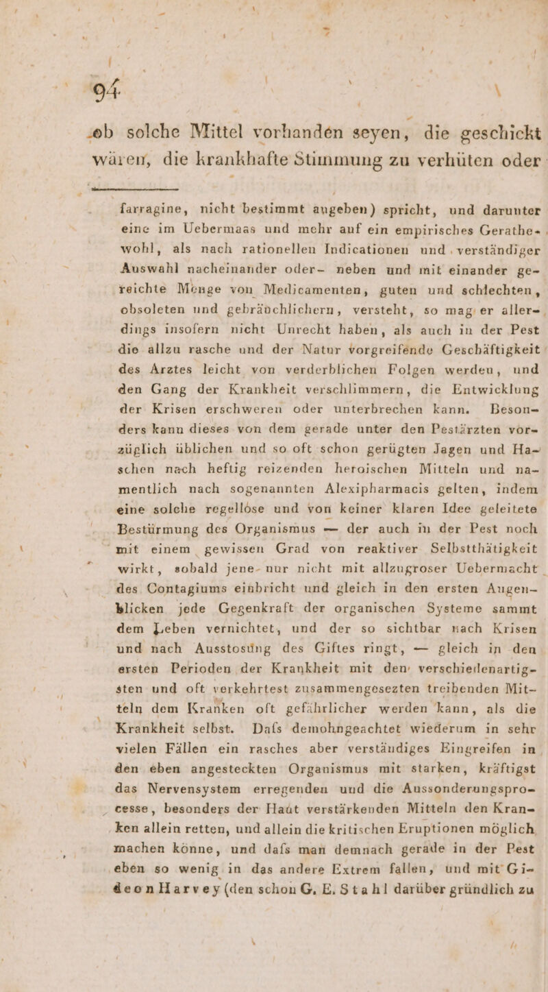 | ss \ ‘ farragine, nicht bestimmt angeben) spricht, und darunter eine im Uebermaas und mehr auf ein empirisches Gerathe= , wohl, als nach rationellen Indieationen und ‚ verständiger Auswahl nacheinander oder- neben und mit einander ge- reichte Münge von Medicamenten, guten und schlechten, obsoleten und gebräuchlichern, versteht, so mag'er aller-, dings insofern nicht Unrecht haben, als auch in der Pest des Arztes leicht von verderblichen Folgen werden, und den Gang der Krankheit verschlimmern, die Entwicklung der Krisen erschweren oder unterbrechen kann. Beson- ders kann dieses von dem gerade unter den Pestärzten vor- züglich üblichen und so oft schon gerügten Jagen und Ha- schen nach heftig reizenden heroischen Mitteln und na- mentlich nach sogenannten Alexipharmacis gelten, indem eine solche regellöse und von keiner klaren Idee geleitete Bestürmung des Organismus — der auch in der Pest noch wirkt, sobald jene- nur nicht mit allzugroser Uebermacht des Contagiums einbricht und gleich in den ersten Augen- 7 dem Leben vernichtet, und der so sichtbar nach Krisen und nach Ausstosing des Giftes ringt, — gleich in den ersten Perioden der Krankheit mit den’ verschierlenartig- sten und oft verkehrtest zusammengesezten treibenden Mit- teln dem Kranken oft gefährlicher werden kann, als die Krankheit selbst. Dafs demohngeachtet wiederum in sehr vielen Fällen ein rasches aber verständiges Eingreifen in, den eben angesteckten Organismus mit starken, kräftigst das Nervensystem erregenden und die Aussonderungspro= ken allein retten, und allein die kritischen Eruptionen möglich machen könne, und dafs man demnach gerade in der Pest deonHarvey (den schon G, E, Stahl darüber gründlich zu