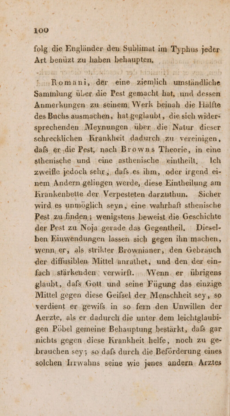 folg. die Ehglägilen as Sublimat ; im. Tool r Art benüzt zu haben hekangenk \ PER .der. in, ziemlich umständliche Saminlung über die Pest gemacht hat, ‚und dessen Anmerkungen: zu. seinem, VVerk beinah die Hälfte - des Buchs ausmachen, hat geglaubt, die sich wider- sprechenden Meynungen über ‚die Natur dieser schrecklichen ‚Krankheit dadurch ‚zu vereinigen, dafs er.die Pest, nach Browns Theorie, in eine sthenische und ‘eine .asthenische eintheilt, _ Ich zweifle jedoch sehr ,..dafs-es ıhm, oder irgend ei- . nem Andern gelingen werde, diese Eintheilung am Krankenbette der Verpesteten darzuthun. Sicher wird es unmöglich seyn, eine wahrhaft sthenische Pest zu.finden ; wenigstens beweist: die Geschichte der Pest zu Noja gerade das Gegentheil, ‘ Diesel- ben Einwendungen lassen sich gegen ihn machen, wenn, er, als strikter Brownianer, den Gebrauch der. diffusiblen. Mittel anrathet, und.den der ein- fach ‚stärkenden: verwirft. .. Wenn. er übrigens glaubt, dafs Gott und seine Fügung das einzige Mittel gegen diese Geilsel der Menschheit sey ‚ so verdient er gewils in so fern den Unwillen der Aerzte, als er dadurch die unter dem leichtglaubi- ‚ ‚gen Pöbel gemeine Behauptung bestärkt, dafs gar nichts gegen diese Krankheit helfe, noch zu ge- brauchen sey; so dafs durch die Beförderung eines solchen Irrwahns seine wie jenes andern. Arztes