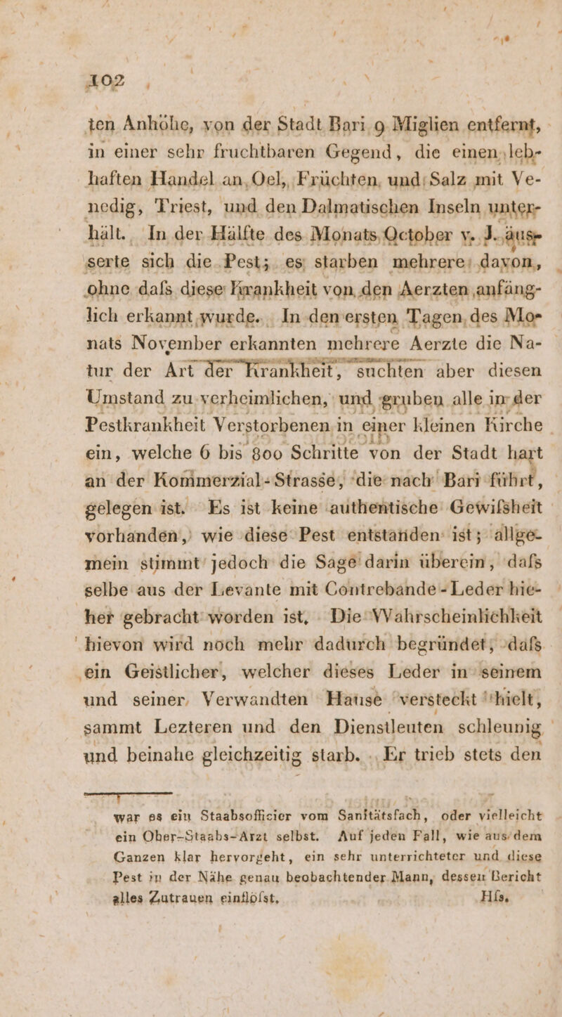 u EN | ten Anhöhe, von der Stadt Bari.g Miglien entfernt, in einer sehr fruchtbaren Gegend, die einen,leb- haften Handel an, Oel, ‚Früchten, und Salz mit Ve- nedig, Triest, und den Dalmatischen Inseln unter- hält., In der Hälfte des Monats, October y. J. ‚ause serte sich die ‚Pest;. es; starben mehrere‘ davon, ‚ohne. dafs diese: Krankheit von den Aerzten anfäng- lich erkannt wurde... In .deneersten Tagen, des Mo- nats November erkannten mehrere Aerzte die Na- tur der Art der Krankheit, suchten aber diesen Umstand zu verheimlichen, und Sruben alle in der Pestkrankheit Verstorbenen; ın ‚einer kleinen en ein, welche 6 bis 800 Schritte von der Stadt haı an der Konimerzial- Strasse, ‘die-nach Barı führt, gelegen ist. Es ist keine ‚authentische Gewifsheit yorhanden,) wie diese Pest entstanden: ist; allge mein stimmt’ jedoch die Sage darin überein, ‘dafs selbe aus der Levante mit Gontrebande - Leder hie- her gebracht‘ worden ist, : DieVVahrscheinlichkeit hievon wird noch mehr dadurch begründet; daß ‚ein Geistlicher, welcher dieses Leder in’ seinem und seiner, Verwandten Hatıse versteckt | hielt, sammt Lezteren und den Dienstleuten schleunig und beinahe gleichzeitig starb. -, Er trieb stets den war 88 ein Staabsofficier vom Sanitätsfach, oder vielleicht ein Ober-Staabs-Arzt selbst. Auf jeden Fall, wie aus/dem Ganzen klar hervorgeht, ein sehr unterrichteter und diese Pest in der Nähe genau beobachtender.Mann, desseu Bericht alles Zutrauen einflölst, Hi,