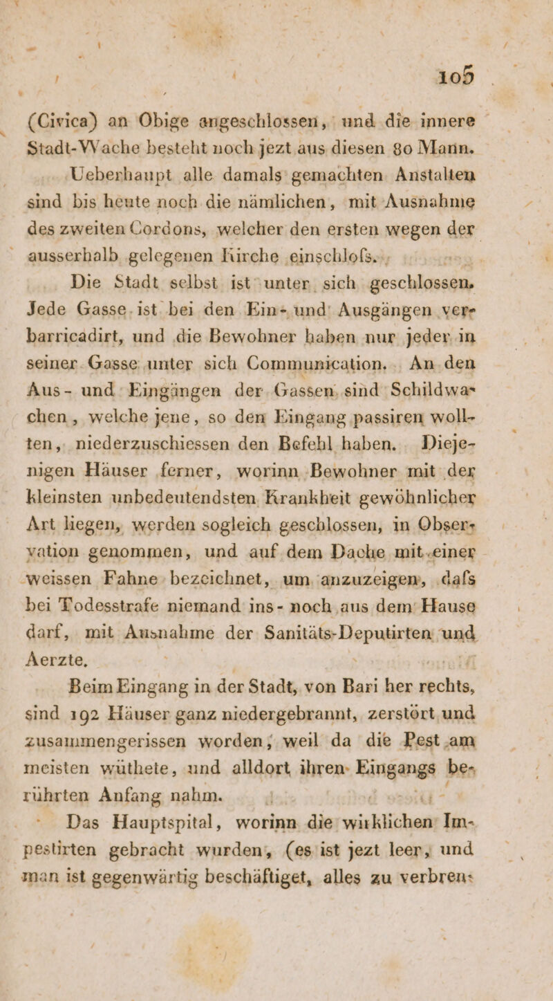 (Civica) an Obige angeschlossen, und die innere Stadt-VVache besteht noch jezt aus diesen 80 Mann. Ueberhaupt alle damals’ gemachten: Anstalten sind bis heute noch die nämlichen, mit Ausnahme des zweiten Gordons, welcher den ersten wegen der ausserhalb ‚gelegenen Kirche ‚einschlofs., Die Stadt selbst ist unter, sich geschlossen, Jede Gasse. ist. bei den Ein= und' Ausgängen ver- barricadirt, und ‚die Bewohner haben nur jeder. in seiner. Gasse unter sich Communication. An.den Aus- und Eingängen der. Gassen, sind 'Schildwa* chen, welche jene, so den Eingang passiren woll- ten, niederzuschiessen den Befehl haben. . Dieje- nıgen Häuser ‚ferner, worinn ‚Bewohner mit ‚der kleinsten unbedeutendsten. Krankheit gewöhnlicher Art liegen, werden sogleich geschlossen, in Obser+ vatıion genommen, und auf dem Dache mit.einer ‚weissen Fahne bezeichnet, um. 'anzuzeigem, ‚dafs bei Todesstrafe niemand ins- noch ‚aus dem’ Hause darf, mit Ausnahme der Sanitäts-Deputirten und Aerzte, Beim Eingang ın der Stadt, von Bari her ke: sind ı92 Häuser ganz niedergebrannt, zerstört und zusammengerissen worden; weıl da die Pest am meisten wuüthete, und alldort ihren- Eingangs be. ruhrten Anfang nahm. E - Das Hauptspital, worinn. die icklicheg Im- pestirten gebracht wurden, (es'ist jezt leer, und man ist gegenwärtig beschäftiget, alles zu verbren: