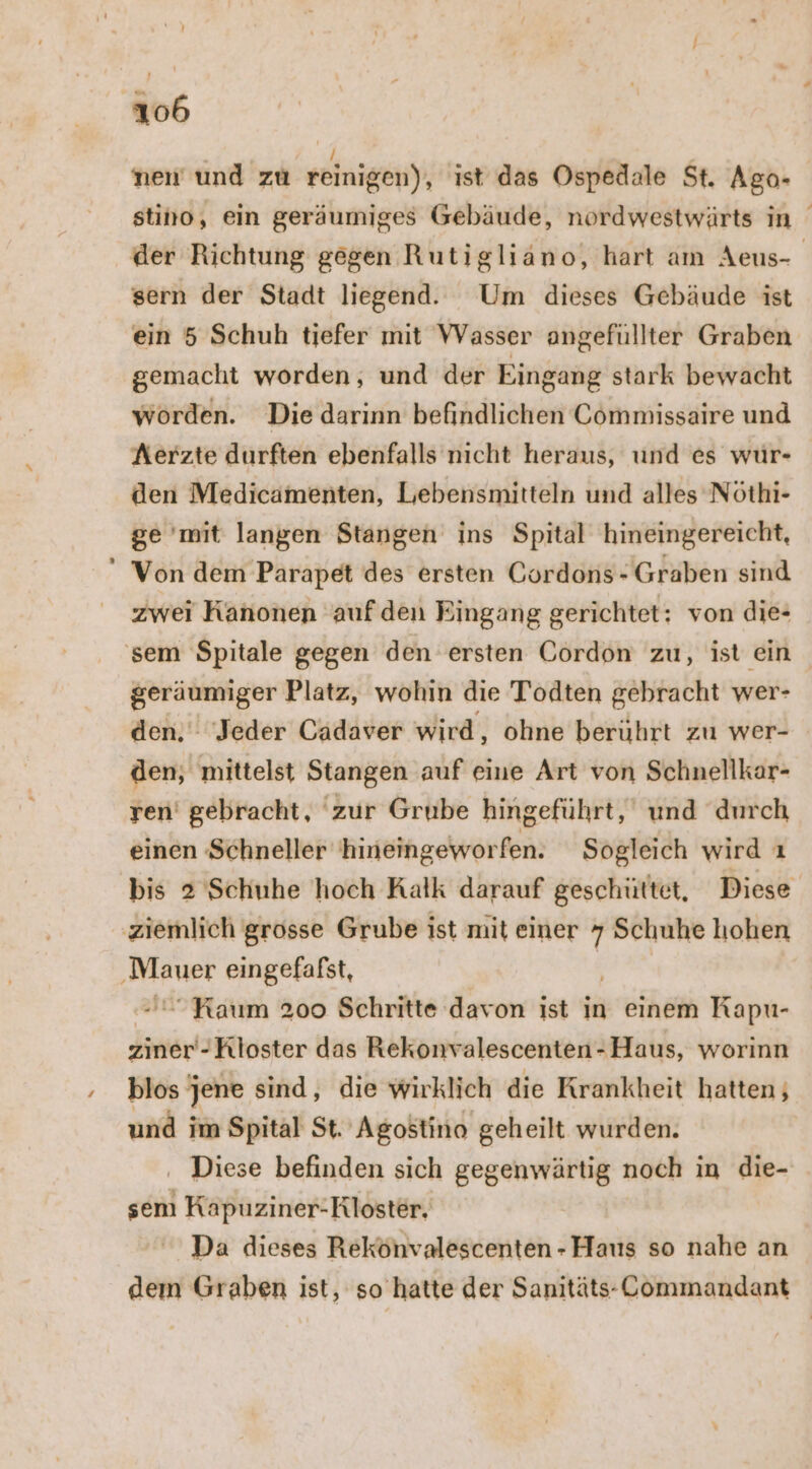 nen und zu reinigen), ist das Ospedale St. Ago- stino, ein geräumiges Gebäude, nordwestwärts in der Richtung gegen Rutigliäno, hart am Aeus- sern der Stadt liegend. Um dieses Gebäude ist ein 5 Schuh tiefer mit WVasser angefüllter Graben gemacht worden, und der Eingang stark bewacht worden. Die darinn befindlichen Commissaire und Aerzte durften ebenfalls nıcht heraus, und es wur- den Medicamenten, Lebensmitteln und alles Nöthi- ge 'mit langen Stangen ins Spital hineingereicht, Von dem Parapet des ersten Gordons- Graben sind zwei Kanonen auf den Eingang gerichtet: von die- ‚sem Spitale gegen den ersten Gordon zu, ist ein geräumiger Platz, wohin die Todten gebracht wer- den. ‘Jeder Cadaver wird, ohne berührt zu wer- den, mittelst Stangen auf eine Art von Schnellkar- ren’ gebracht, 'zur Grube hingeführt, und durch einen ‚Schneller 'hineingeworfen. Sogleich wird ı bis 2 Schuhe hoch Kalk darauf geschüttet, Diese ziemlich grosse Grube ist mit einer 7 Schuhe hohen ehe eingefafst, - “Kaum 200 Schritte davon ist in einem KRapu- ziner-Kloster das Rekonvalescenten-Haus, worinn blos‘ jene sind, die wirklich die Krankheit hatten; und im Spital St. Agostino geheilt wurden. ‚ Diese befinden sich gegenwärtig noch in die- sem Kapuziner-Kloster, Da dieses Rekönvalescenten -Haus so nahe an dem Graben ist, so hatte der Sanitäts--Commandant