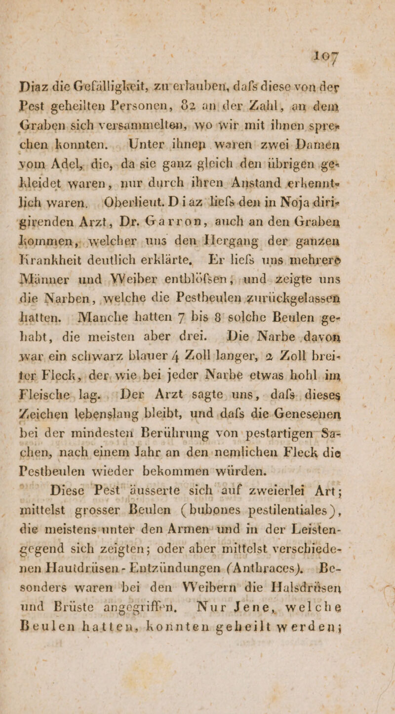 res 'aer Diaz die Gefälligkeit, zwerlauben, dafs diese von. der Pest geheilten Personen, 82 an der Zahl, an dem Graben sich versammelten, wo wir mit ihnen sprer chen konnten. . Unter ihnen waren‘ zwei Damen vom Adel,.die,.da sie ganz gleich den übrigen ‚ge+ kleidet waren, nur durch ihren Anstand erkennt» lich waren. Oberlieut. Diaz liefs.den in Noja diri» girenden Arzt, Dr. Garron, auch an den Graben kommen, welcher uns den. Ilergang der ganzen Krankheit deutlich erklärte, Er liefs uns mehrere Männer und VVeiber entblöfsen ; ‚und zeigte uns die Narben, ‚welche die Pestheulen zurückgelassen hatten. Manche hatten 7 bis 8'solche Beulen 'ge- habt, die meisten aber drei. Die. Narbe ‚davon war ein schwarz blauer 4 Zoll langer, 2 Zoll brei- ter Fleck, der, wie,bei jeder Narbe etwas hohl im Fleische, lag. , 'Der Arzt sagte, uns, dafs. dieses Zeichen lebenslang bleibt, und ‚dafs die. Genesenen bei der mindesteni Berührung von pestartigen- Sa: chen, nach einem Jahr an den :nemlichen Fleck die Pestbeulen wieder bekommen würden. Diese Pest äusserte sich auf zweierlei Art; mittelst grosser Beulen (bubones pestilentiales ), die meistensunter den Armen’und in der Leisten- gegend sich zeigten; oder aber mittelst verschiede- nen Hauidrüsen- Entzündungen. (Anthraces). Be- sonders waren bei den Weibern’ die Halsdrüsen und Brüste angegriffen. Nur Jene, welche Beulen hatten, konnten geheilt werden;