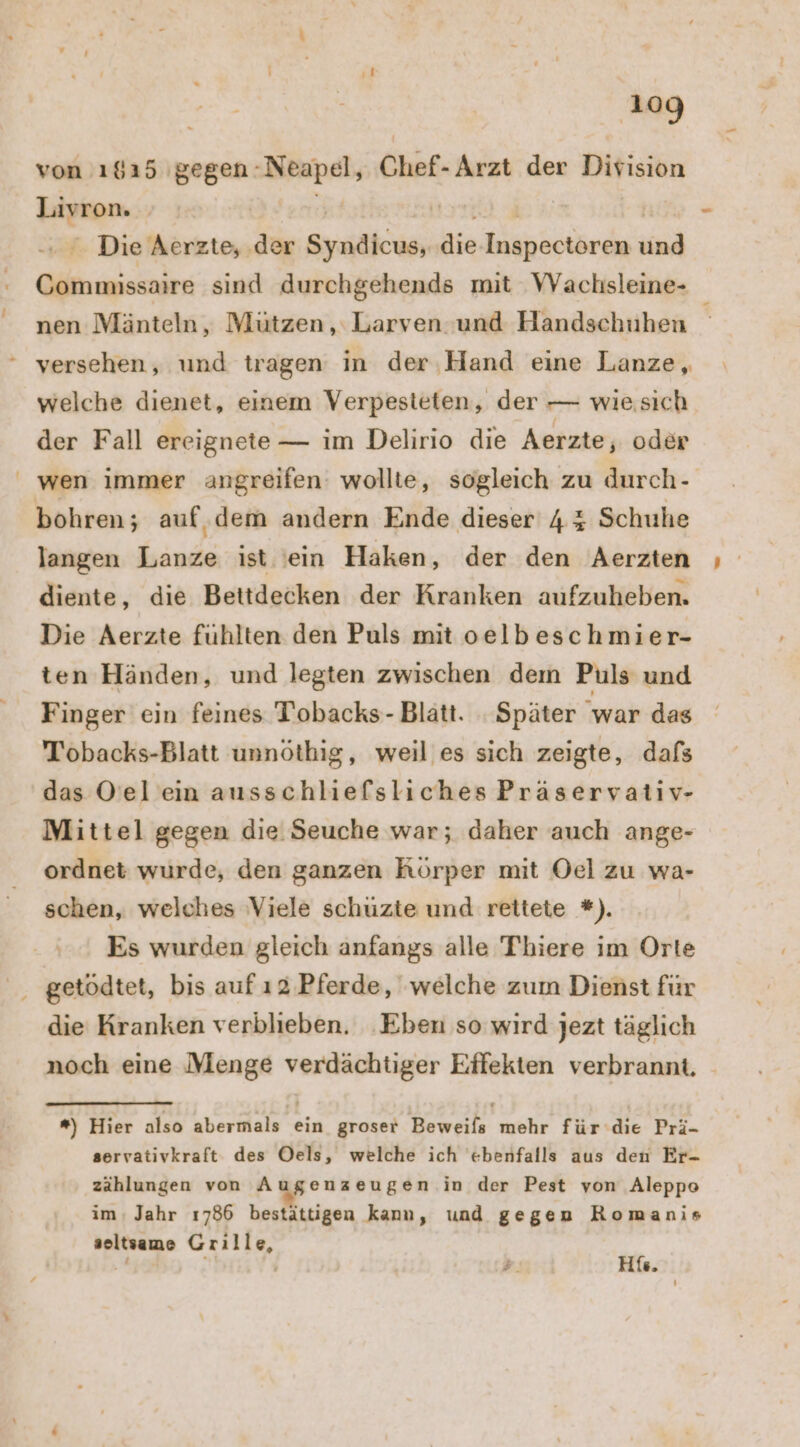 von ı615 gegen: Neapel, Chef-Arzt der Division Liyron. | ‚ Die Aerzte, .der Sa die ARE und Une sind durchgehends mit WVaclhisleine- nen Mänteln, Mützen, Larven und Handschuhen welche dienet, einem Verpesteten, der — wiesich der Fall ereignete — im Delirıo die Aerzte, oder wen immer angreifen: wollte, sogleich zu durch- bohren; auf ‚dem andern Ende dieser 4% Schuhe langen Lanze ist 'ein Haken, der den Aerzten diente, die Bettdecken der Kranken aufzuheben. Die Aerzte fühlten den Puls mit oelbeschmier- ten Händen, und legten zwischen dem Puls und Finger ein feines Tobacks- Blatt. . Später war das Tobacks-Blatt unnöthig, weil’ es sich zeigte, dafs das Oel ein ausschliefsliches Präservativ- Mittel gegen die Seuche war; daher auch ange- ordnet wurde, den ganzen Körper mit Oel zu wa- schen, welches Viele schüzte und rettete *). Es wurden gleich anfangs alle Thiere im Orte die Kranken verblieben. Eben so wird jezt täglich noch eine Menge verdächtiger Effekten verbrannt, *) Hier also abermals ein groser Beweils mehr für die Prä- servativkraft des Oels, welche ich ebenfalls aus den Er- zählungen von Augenzeugen in der Pest von Aleppeo im: Jahr 1786 bestättigen kann, und gegen Romanis seltsame Grille, “ | His.