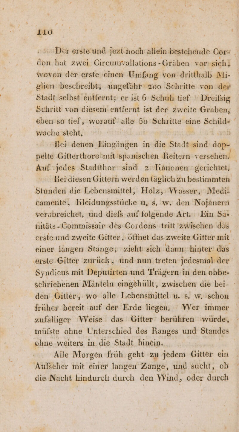 mo Der ersteund jezt.noch allein bestehende Gor- don hat zwei Circumvallations-Gräben vor sich} wovon der erste 'einen Umfang von dritthalb Mi- glien beschreibt, ungefähr 200 Schritte von der Stadt selbst entfernt; er ist &amp; Schuh tief Dreifsig Schrilt von diesem entfernt ist der zweite Graben, eben so tief, worauf alle 50 Schritte eine Schild- wache steht, Ä ‚ad Bei denen ‚Eingängen in die Stadt sind dop- pelte Gitterthore mit'spanischen Reitern versehen. Auf jedes 'Stadithor sind 2 Känonen gerichtet, Bei diesen Gittern werden täglich Zu bestimmten Stunden die Lebensmittel, Holz, Wasser, Medi- camente, Hleidungsstücke u, s, w. den Nojanerni verabreichet, und diefs auf folgende Art. Ein Sa: nitäts-Commissair des Cordons tritt zwischen das erste und zweite Gitter , offnet das zweite Gitter mit einer langen Stange, zieht sich dann: hinter das ‚erste Gitter zurück, und nun treten jedesmal der Syndicus mit Deputirten und Trägern in den obbe- schriebenen Mänteln eingehüllt, zwischen die bei- - den Gitter, wo alle Lebensmittel u. s. w. schon fruher bereit auf der Erde liegen, WVer immer zufälliger Weise das Gitter berühren würde, inüfste ohne Unterschied des Ranges und Standes ohne weıters In. die Stadt hinein. Alle Morgen früh geht zu jedem Gitter ein Aufseher mit einer langen Zange, und sucht, ob die Nacht hindurch durch den Wind, oder durch