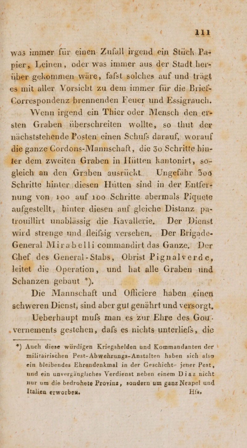 ' was ımmer MR einen Zufall irgend ein Stück. Pa: pier, Leinen ; oder was immer aus der Stadt her- über gekommen. wäre, falst solches auf und trägt - es mit.aller Vorsicht zu dem immer für die, Brief- Gorrespondenz brennenden Feuer und Essigrauch. WVenn irgend ein Thier oder Mensch den. ec sten Graben uberschreiten wollte, so thut der nächststehende Posten‘ einen Schufs darauf, worauf die ganze Cordons- -Mannschaft, die 30 Schritte hin- ter dem zweiten Graben i in Hütten kantonirt, so- gleich an den Graben ausrückt. Ungefähr 500 Schritte hinter ‚diesen Hütten sind in der Entfer- nung von, 100 auf 100 Schritte abermals Piquete aufgestellt, hinter diesen auf gleiche Distanz. pa- trouillirt unablässig die Kavallerie, Der Dienst wird strenge und fleifsig versehen, . Der Brigade- General Mirabelli commandırt das Ganze, Der Chef des General -Stabs, Obrist Pignalverde, leitet die Operation, und hat alle Graben und Schanzen, ‘gebaut :*). : .i Er = p Die Mannschaft und Ofliciere haben einen schweren Dienst, sind aber gut genährt und versorgt, j Ueberhaupt muls man es zur Ehre des Gow.- „vernements gestehen, dafs es nichts unterliels, die *) Auch diese würdigen Kriegshelden und Kommandanten der \ militairischen Pest-Abwehrungs-Anstalten haben sich also ein bleibendes Ehrendenkmal in der Geschicht- jener Pest, und ein unvergängliches Verdienst neben einem Diaz nicht nur um die bedrohete Proyinz, sondern um ganz Neapel und‘