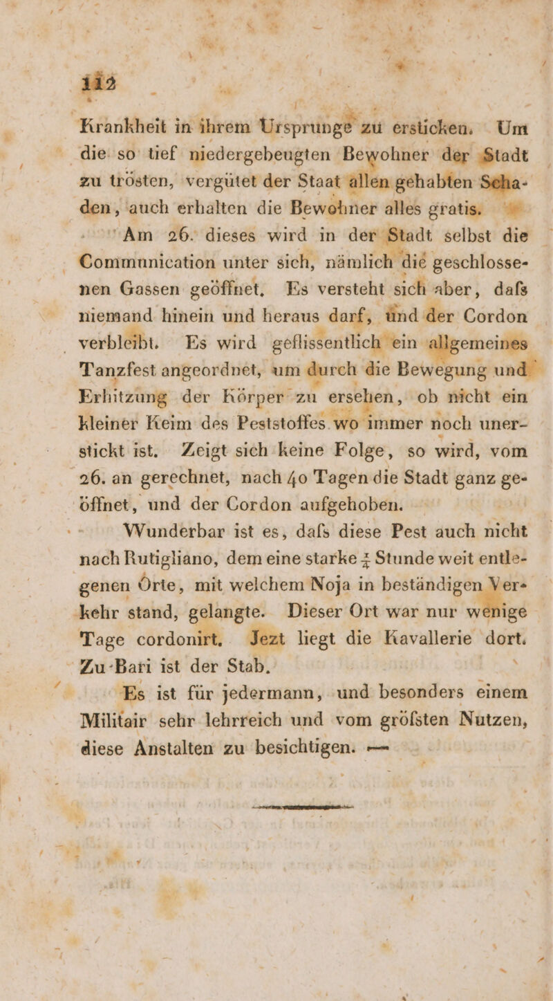 erhal: in: ihrem zu ersticken. Um die: so tief niedergebeugten Bewohner der Stadt zu trösten, vergütet der Staat allen gehabten Scha- ach auch erhalten die Bewohner alles gratis, Am 26. dieses wird in der Stadt selbst die - Commnnication unter sich, nämlich die geschlosse- nen Gassen geöffnet, Es versteht sich aber, dafs niemand hinein und heraus dur; ünd der Cordon verbleibt. Es wird geflissentlich ein al emeines Tanzfest angeordnet, um Mprek die Bewegung und Erfitzüng der Körper zu ers gr ob nicht ein kleiner Keim des Peststoffes. wo immer noch uner- stickt ist. Zeigt sich keine Folge, so wird, vom 26. an gerechnet, nach 40 Tagen die Stadt ganz ur öffnet, und der Gordon aufgehoben. Wunderbar ist es, dafs diese Pest auch nicht nach Rutigliano, dem eine starke 4 Stunde weit entle- genen Örte, mit welchem Noja in beständigen Ver- ‚kehr stand, ge y- Dieser Ort war nur wenige Tage cordoni Jezt liegt die Kavallerie ‚dort.  Zu Bari ist der Stab. | y + Es ist für jedermann, ‘und besonders einem Militair sehr lehrreich und vom gröfsten Nutzen, diese Anstalten zu besichtigen. — /