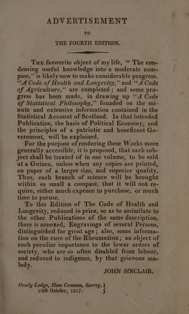 TO THE FOURTH EDITION. ee Tue favourite object of my life, “* The con- densing useful knowledge into a moderate com- pass,’’ is likely now to make considerable progress. ““A Code of Health and Longevity,’’ and ‘“A Code of Agriculture,’’ are completed ; and some pro- gress has been made, in drawing up ‘‘A Code of Statistical Philosophy,’’ founded on the mi- nute and extensive information contained: in the Statistical Account of Scotland. In that intended Publication, the basis of Political Economy, and the principles of a patriotic and beneficent Go- vernment, will be explained, For the purpose of rendering these Works more generally accessible, it is proposed, that each sub- ject shall be treated of in one volume, to be sold at a Guinea, unless when any copies are printed, on paper of a larger size, and superior quality. Thus, each branch of science will be brought within so small a compass, that it will not re- quire, either much expence to purchase, or much time to peruse, To this Edition of The Code of Health and Longevity, reduced in price, so as to assimilate to the other Publications of the same description, there is annexed, Engravings of several Persons, distinguished for great age; also, some informa- tion on the cure of the Rheumatism; an object of ‘such peculiar importance to the lower orders of society, who are so often disabled from labour, eS reduced. to indigence, by that grievous ma- ady. | : JOHN SINCLAIR. Ormly Lodge, Ham Common, Surrey, 10th October, 1817. :
