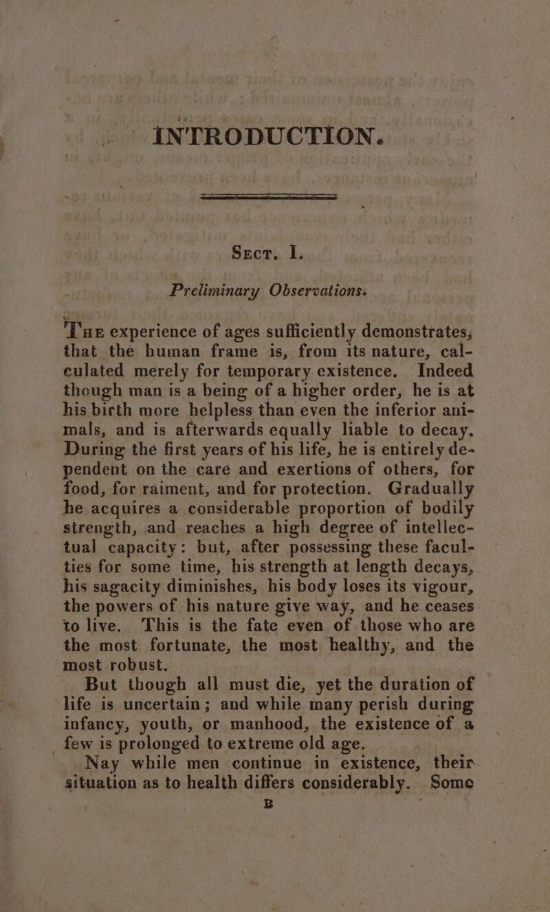 INTRODUCTION. Sect, I. Preliminary Observations: ‘Tue experience of ages sufficiently demonstrates, that the human frame is, from its nature, cal- culated merely for temporary existence. Indeed though man is a being of a higher order, he is at his birth more helpless than even the inferior ani- mals, and is afterwards equally liable to decay. During the first years of his life, he is entirely de- pendent on the care and exertions of others, for food, for raiment, and for protection. Gradually he acquires a considerable proportion of bodily strength, and reaches a high degree of intellec- tual capacity: but, after possessing these facul- ties for some time, his strength at length decays, his sagacity diminishes, his body loses its vigour, the powers of his nature give way, and he ceases to live. This is the fate even of those who are the most fortunate, the most healthy, and the most robust. But though all must die, yet the duration of life is uncertain; and while many perish during infancy, youth, or manhood, the existence of a _ few is prolonged to extreme old age. Nay while men continue in existence, their situation as to health differs considerably. Some A! ,