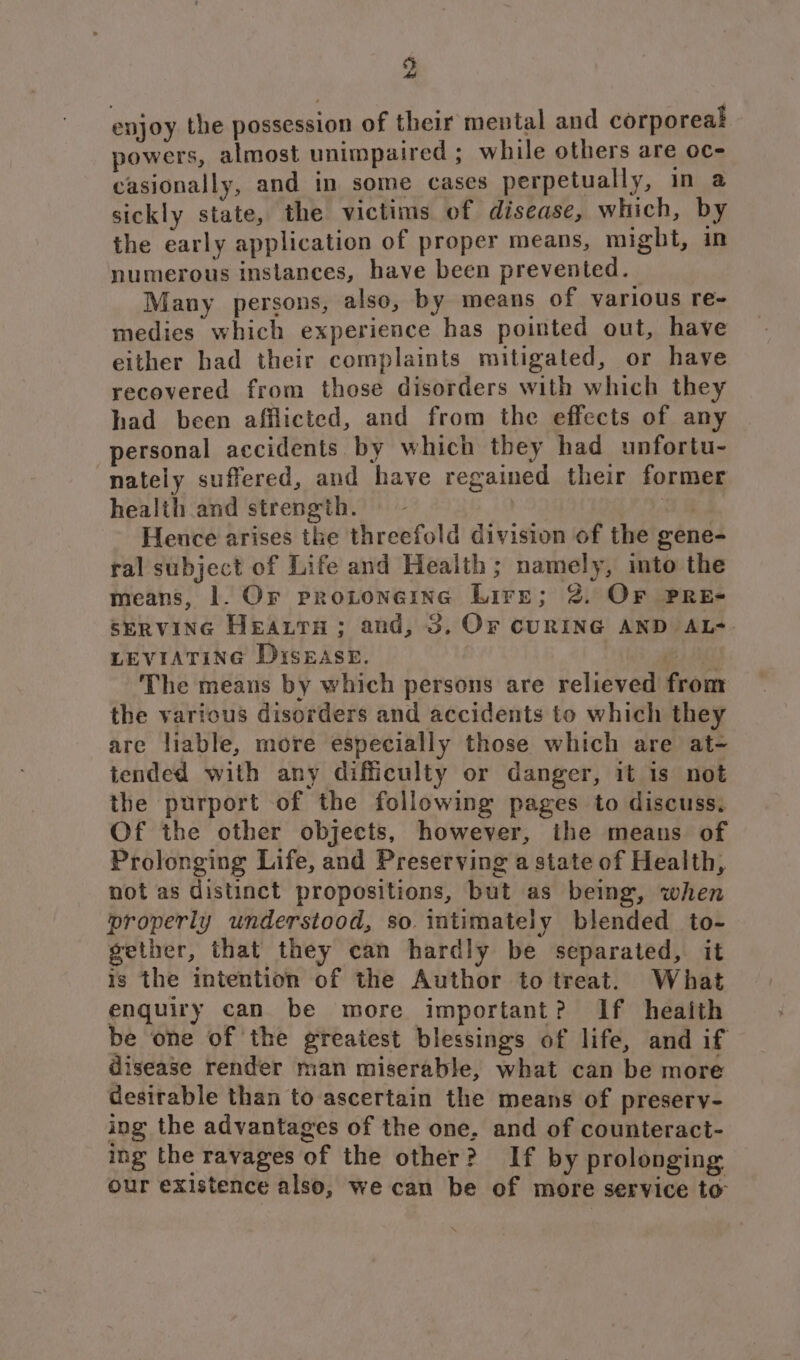 93 4A enjoy the possession of their mental and corporeal powers, almost unimpaired ; while others are oc- casionally, and in some cases perpetually, in a sickly state, the victims of disease, which, by the early application of proper means, might, in numerous instances, have been prevented. Many persons, also, by means of various re- medies which experience has pointed out, have either had their complaints mitigated, or have recovered from those disorders with which they had been afflicted, and from the effects of any personal accidents by which they had unfortu- nately suffered, and have regained their former health and strength. | a8 Hence arises the threefold division of the gene- ral subject of Life and Health; namely, into the means, |. Or protoneine Lire; 2. Or PRE- SERVING HEALTH; and, 3, Or CURING AND AL- LEVIATING DisEAseE. ie Las The means by which persons are relieved from the various disorders and accidents to which they are liable, more especially those which are at- tended with any difficulty or danger, it is not the purport of the following pages to discuss, Of the other objects, however, the means of Prolonging Life, and Preserving a state of Health, not as distinct propositions, but as being, when properly understood, so intimately blended to- gether, that they can hardly be separated, it is the intention of the Author to treat. What enquiry can be more important? If heaith be one of the greatest blessings of life, and if disease render man miserable, what can be more desirable than to ascertain the means of preserv- ing the advantages of the one, and of counteract- ing the ravages of the other? If by prolonging our existence also, we can be of more service to