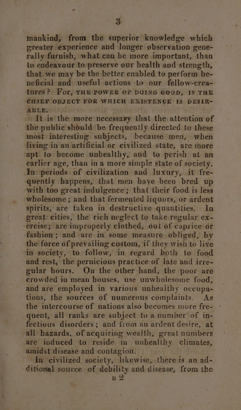 mankind, from the superior knowledge which greater experience and longer observation gene- rally furnish, what can be more important, than to endeavour to preserve our health and strength, that we may be the better enabled to perform be- neficial and useful actions to our fellow-crea- tures? For, THE POWER OF DOING GOOD, IS THE CHIEF OBJECT FOR WHICH EXISTENCE Is DESIR- ABLE. | » It.is the more necessary that the attention of the public should be frequently directed to these “most interesting subjects, because men, when living in an artificial or civilized state, are more | apt to become unhealthy, and to perish at an earlier age, than ina more simple state of society. In: periods of civilization and luxury, it fre- quently happens, that men haye been bred up with too great indulgence; that their food is less wholesome ; and that fermented liquors, or ardent spirits, are taken in destructive quantities, In great cities, the rich neglect to take regular ex- ercise; are improperly clothed, out of caprice or fashion; and are in some measure. obliged, by the force of prevailing custom, if they wish to live in society, to follow, in regard both to food and rest, the pernicious practice of late and irre- gular hours. On the other hand, the poor are crowded in mean houses, use unwholesome food, and are employed in various unhealthy occupa- tions, the sources of numerous complaints. As the intercourse of nations also becomes more fre- quent, all ranks are subject to a number of in- fectious disorders ; and from an ardent desire, at all hazards, of acquiring wealth, great numbers are induced to reside in unhealthy climates, amidst disease and contagion. In civilized society, likewise, there is an ad- ditional source of debility and disease, from the B2