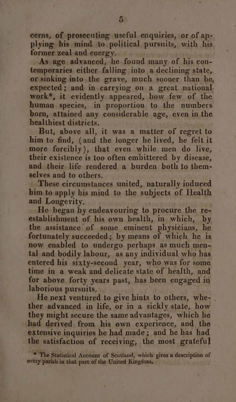 5: cerns, of prosecuting useful enquiries, or of ap- plying his mind to political pursuits, with his. former zeal and energy. | As age advanced, he found many of his con- temporaries either falling into a declining state, or sinking into the grave, much sooner than he, expected; and in carrying on. a great national. work*, it evidently appeared, how few of the human species, in proportion to the numbers born, attained any considerable age, even in the healthiest districts. But, above all, it was a matter of regret to him to find, (and the longer he lived, he felt it more forcibly), that even while men do live, their existence is too often embittered by disease, and their life rendered a burden both to them- selves and to others. | These circumstances united, naturally induced him to apply his mind to the subjects of Health and Longevity, ) He began by endeayouring to procure the re- establishment of his own health, in which, by the assistance of some eminent physicians, he fortunately succeeded; by means of which he is now enabled to undergo perhaps as much men- tal and bodily labour, as any individual who has entered his sixty-second year, who was for some. time in a weak and delicate state of health, and for above forty years past, has been engaged in laborious pursuits, He next ventured to give hints to others, whe- ther advanced in life, or in a sickly state, how they might secure the same advantages, which he had derived from his own experience, and the extensive inquiries he had made; and he has had the satisfaction of receiving, the most grateful * The Statistical Account of Scotland, which gives a description of _ every parish in that part of the United Kingdom. .