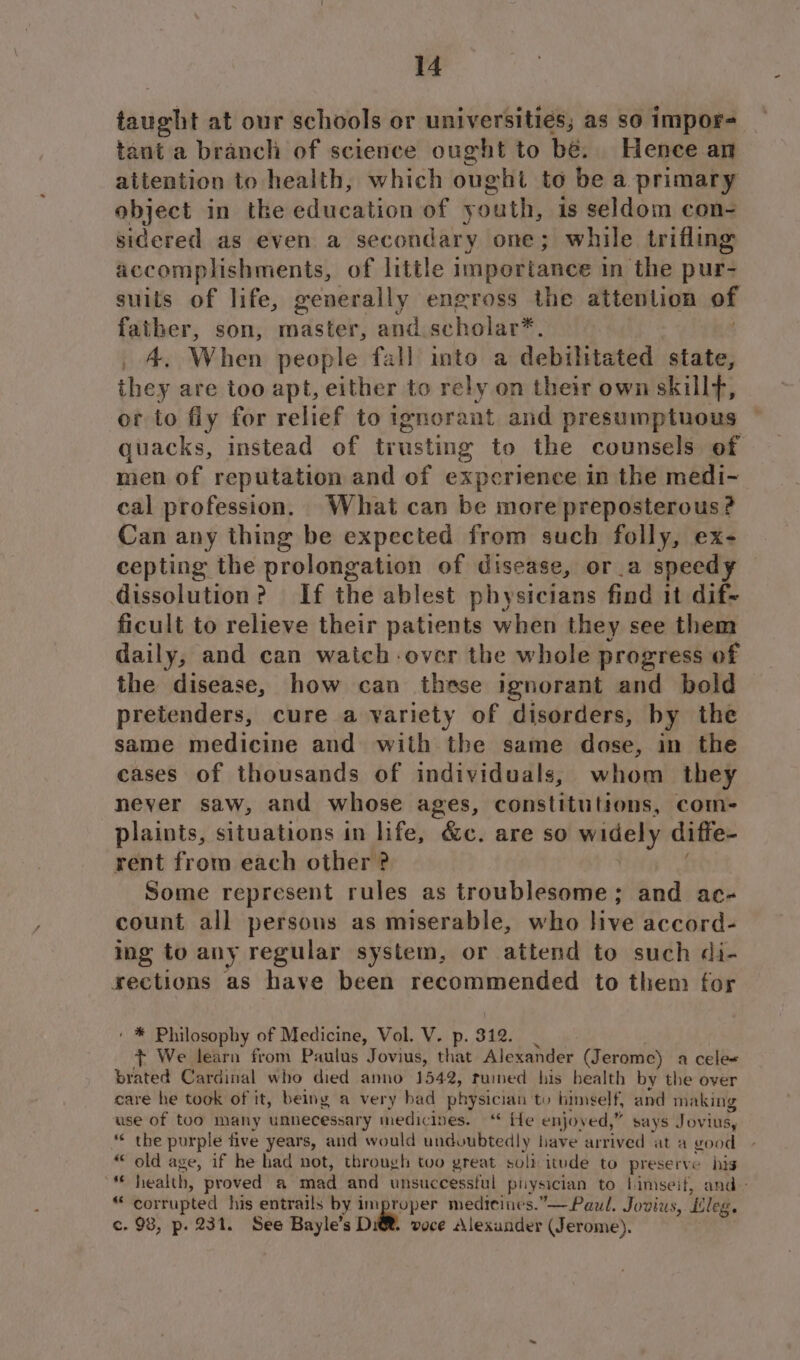 taught at our schools or universities; as so impor- tant a branch of science ought to bé. Hence an attention to health, which ought to be a primary object in the education of youth, is seldom con- sidered as even a secondary one; while trifling accomplishments, of little importance in the pur- suits of life, generally engross the attention of father, son, todster: and scholar*, _ A, When people fall into a debilitated state, they are too apt, either to rely on their own skillf, or to fly for relief to ignora mat and presumptuous quacks, instead of trusting to the counsels of men of reputation and of experience in the medi- cal profession. What can be more preposterous? Can any thing be expected from such folly, ex- cepting the prolongation of disease, or.a speedy dissolution? If the ablest physicians find it dif- ficult to relieve their patients when they see them daily, and can watch-over the whole progress of the disease, how can these ignorant and bold pretenders, cure a variety of disorders, by the same medicine and with the same dose, in the cases of thousands of individuals, whom they never saw, and whose ages, constitutions, com- plaints, situations in life, “Ge. are s0 ey diffe- rent from each other ? Some represent rules as troublesome; and ac- count all persons as miserable, who live accord- ing to any regular system, or attend to such di- sections as have been recommended to them for ‘ * Philosophy of Medicine, Vol. V. p. 312. + We learn from Paulus Jovius, that Alexander (Jerome) a cele« brated Cardinal who died anno 1542, tuned his bealth by the over care he took of it, being a very bad physician to bimself, and making use of too many unnecessary medicines.“ He enjoyed,” says Jovius, * the purple five years, and would undoubtedly have arrived at a good “ old age, if he had not, through too great soli itude to preserve his “ health, proved a mad and unsuccessful physician to limseif, and “ corrupted his entrails by improper mediteines.”—Paul. Jovius, ‘Eleg. c. 98, p. 231. See Bayle’s Dit. voce “Alexander (Jerome).