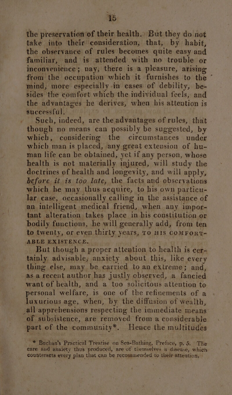 ts the preservation: of their health., But they do not take into their’ consideration, that, by habit, the observance of rules becomes quite easy and familiar, and is attended with no trouble or inconvenience; nay; there is a pleasure, arising from the occupation which it furnishes to the mind, more especially -in cases of debility, be- sides the comfort which the individual feels, and the advantages he derives, when his attention is successful. Such, indeed, are the advantages of rules, that though no means can possibly be suggested, by which, considering the circumstances under which man is placed, any great extension of hu- man life can be obtained, yet if any person, whose health is not materially injured, will study the doctrines of health and longevity, and will apply, before it is too late, the facts and observations which he may thus acquire, to his own particu- lar case, occasionally calling in the assistance of an intelligent medical friend, when any impor- tant alteration takes place in his constitution or bodily functions, he will generally add, from ten to twenty, or even thirty years, To HIS COMFORT- ABLE EXISTENCE, But though a proper attention to health is cer- tatnly. advisable, anxiety about this, like every thing else, may. be carried to an Gareme:; and, as a recent author has justly observed, a fancied want of health, and a too solicitous Ro ntich toe personal welfare, is one of the refinements of a luxurious age, when, by the diffusion of wealth, _all apprehensions respecting the immediate means of subsistence, are removed from a considerable part of the community*. Hence the multitudes eare and anxiety thus produced, are of themselves a disease, which counteragts every plan that can be recommended to their attention, ¥