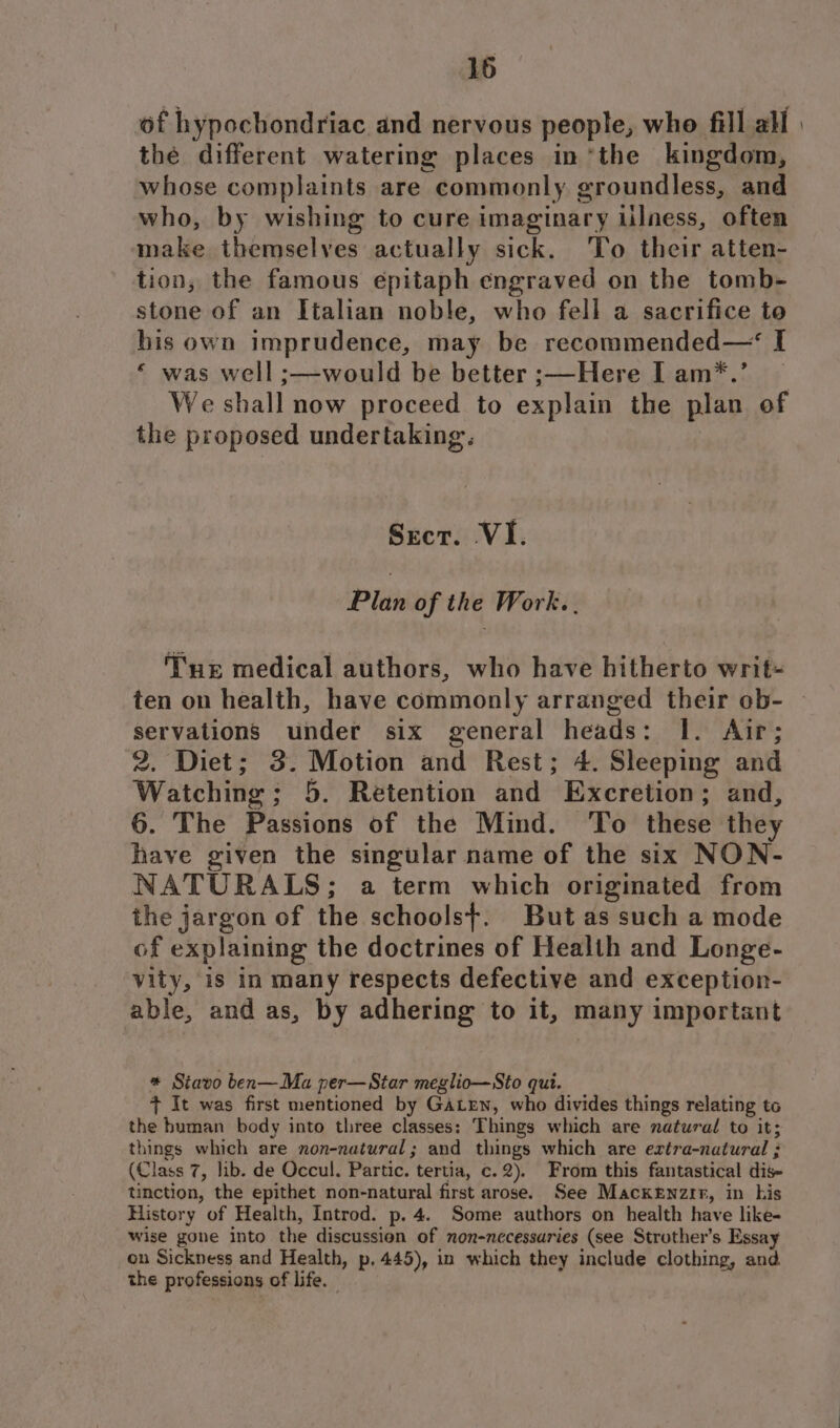 of hypochondriac and nervous people, who fill all | thé different watering places in “the kingdom, whose complaints are commonly groundless, and who, by wishing to cure imaginary Lilness, often make themselves actually sick. To their atten- tion, the famous epitaph engraved on the tomb- stone of an Italian noble, who fell a sacrifice to his own imprudence, may be recommended— I *“ was well ;—would be better ;—Here I am*.’ We shall now proceed to explain the plan of the proposed undertaking. Srcr. VI. Plan of the Work. . Tne medical authors, who have hitherto writ- ten on health, have commonly arranged their ob- servations under six general heads: I. Air; 2. Diet; 3. Motion and Rest; 4. Sleeping and Watching; 5. Retention and Excretion; and, 6. The Passions of the Mind. To these they have given the singular name of the six NON- NATURALS; a term which originated from the jargon of the schools+. But as such a mode of explaining the doctrines of Health and Longe- vity, is in many respects defective and exception- able, and as, by adhering to it, many important * Siavo ben—Ma per—Star meglio—Sto qut. + It was first mentioned by GaLen, who divides things relating to the human body into three classes: Things which are natural to it; things which are non-natural; and things which are extra-natural ; (Class 7, lib. de Occul. Partic. tertia, c.2). From this fantastical dis- tinction, the epithet non-natural first arose. See Mackenzir, in his History of Health, Introd. p.4. Some authors on health have like- wise gone into the discussion of non-nccessuries (see Strother’s Essay on Sickness and Health, p. 445), in which they include clothing, and the professions of life.