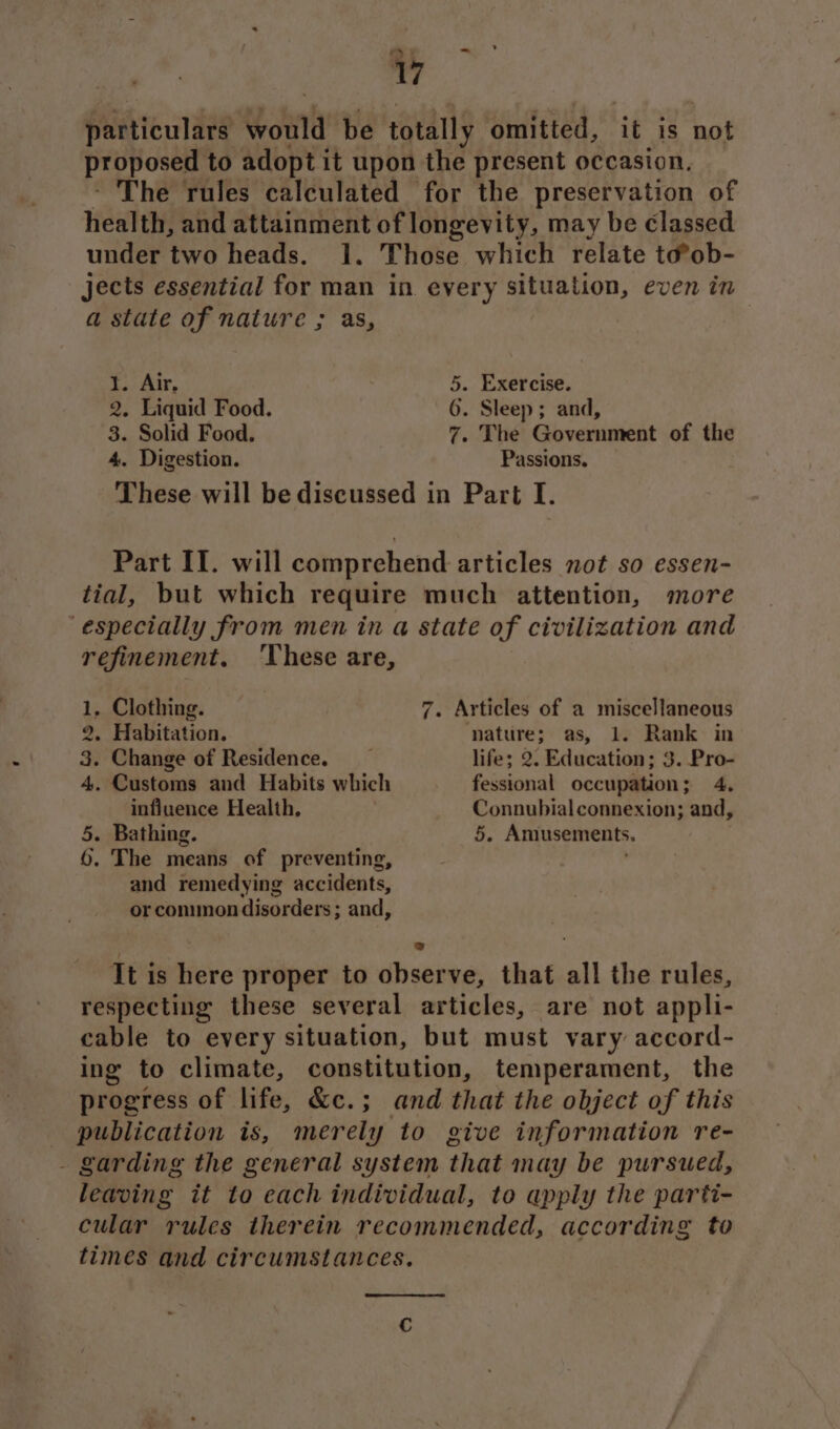 particulars Goin be totally omitted, it is not proposed to adopt it upon the present occasion. The rules calculated for the preservation of health, and attainment of longevity, may be classed under two heads. 1. Those which relate to®ob- jects essential for man in every situation, even in a state of nature ; as, 1. Air, 5. Exercise. 2, Liquid Food. 6. Sleep; and, 3. Solid Food. 7. The Government of the 4. Digestion. Passions. These will be discussed in Part I. Part II. will comprehend articles not so essen- tial, but which require much attention, more ‘especially from men in a state of civilization and refinement. ‘These are, 1, Clothing. 7. Articles of a miscellaneous 2. Habitation. nature; as, 1. Rank in 3. Change of Residence. life; 2. Education; 3. Pro- 4. Customs and Habits which fessional occupation; 4, influence Health, Connubial connexion; and, 5. Bathing. 5. Amusements. 6, The means of preventing, and remedying accidents, or common disorders ; and, ! bad It is here proper to observe, that all the rules, respecting these several articles, are not appli- cable to every situation, but must vary accord- ing to climate, constitution, temperament, the progress of life, &amp;c.; and that the object of this publication is, merely to give information re- - garding the general system that nay be pursued, leaving it to each individual, to apply the parti- cular rules therein recommended, according to times and circumstances.