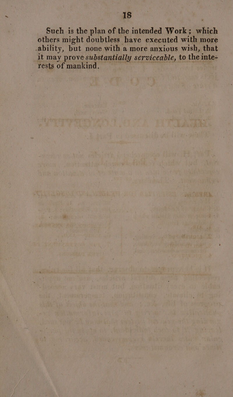 Such is the plan of the intended Work; which others might doubtless have executed with more ability, but none with a more anxious wish, that it may prove substantially serviceable, to the inte- rests of mankind.