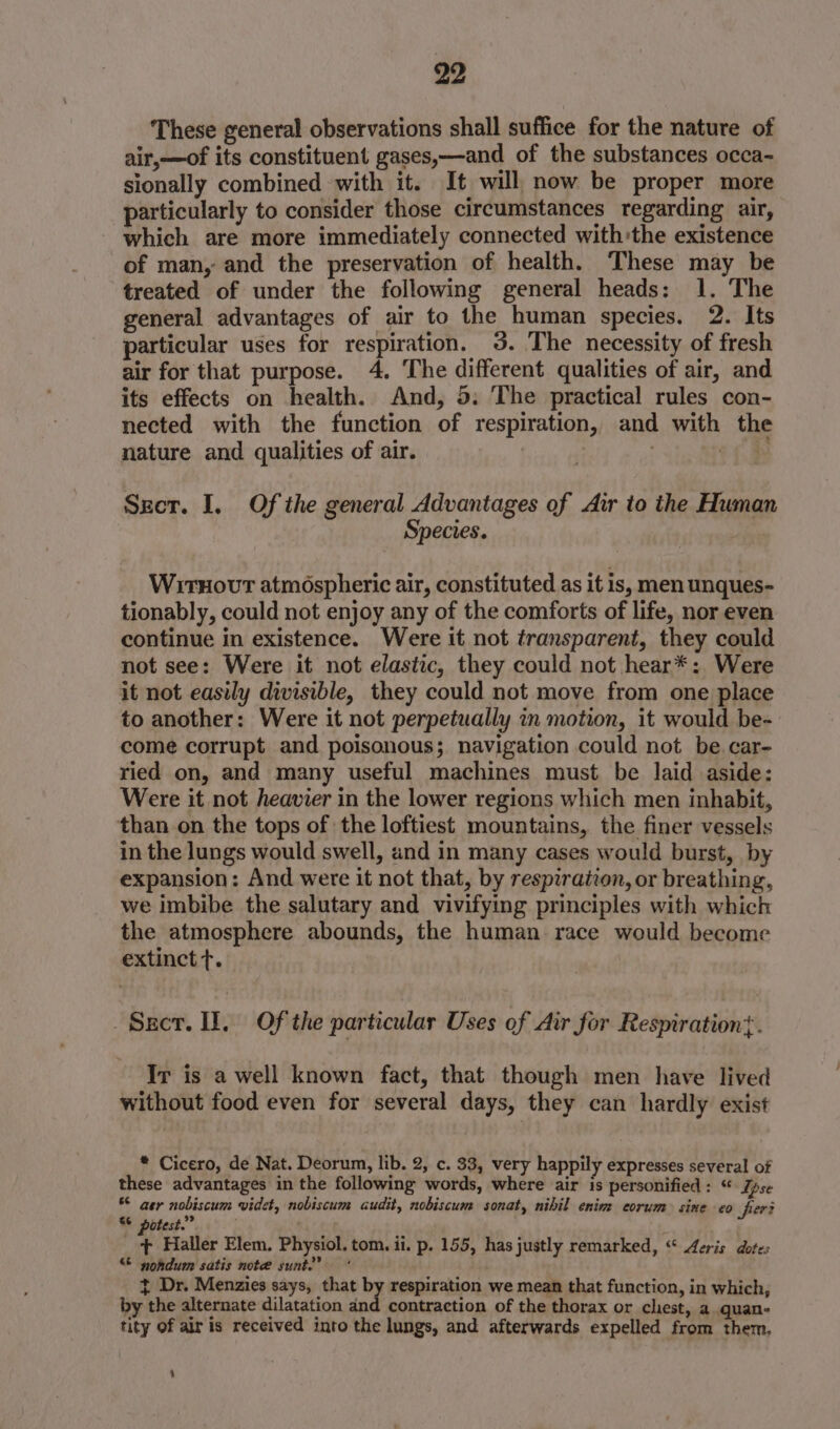 These general observations shall suffice for the nature of air,—of its constituent gases,—and of the substances occa- sionally combined with it. It will now be proper more particularly to consider those circumstances regarding air, which are more immediately connected with’the existence of man, and the preservation of health. These may be treated of under the following general heads: 1. The general advantages of air to the human species. 2. Its particular uses for respiration. 35. The necessity of fresh air for that purpose. 4. The different qualities of air, and its effects on health. And, 5: The practical rules con- nected with the function of respiration, and with the nature and qualities of air. | ) och Secr. I, Of the general Advantages of Air to the Human Species. WitHovt atmospheric air, constituted as it is, men unques- tionably, could not enjoy any of the comforts of life, nor even continue in existence. Were it not transparent, they could not see: Were it not elastic, they could not hear*: Were it not easily divisible, they could not move from one place to another: Were it not perpetually in motion, it would be- come corrupt and poisonous; navigation could not be. car- ried on, and many useful machines must be laid aside: Were it not heavier in the lower regions which men inhabit, than on the tops of the loftiest mountains, the finer vessels in the lungs would swell, and in many cases would burst, by expansion: And were it not that, by respiration, or breathing, we imbibe the salutary and vivifying principles with which the atmosphere abounds, the human race would become extinct t. -Secr. II. Of the particular Uses of Air for Respiration}. Ir is a well known fact, that though men have lived without food even for several days, they can hardly exist * Cicero, de Nat. Deorum, lib. 2, c. 33, very happily expresses several of these advantages in the following words, where air is personified : “ Zpse © ger nobiscum widet, nobiscum audit, nobiscum sonat, nibil enim corum sine eo fier S° potest. A Haller Elem. Physiol. tom. ii. p. 155, has justly remarked, “ Aeris dotes “© nohdum satis note sunt?‘ ¢ Dr. Menzies says, that by respiration we mean that function, in which, by the alternate dilatation and contraction of the thorax or chest, a quan- tity of air is received into the lungs, and afterwards expelled from them. 4