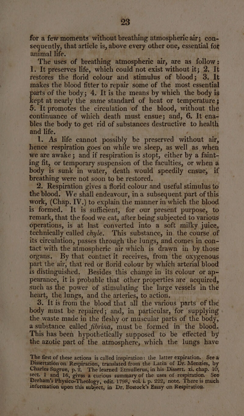 for a few moments without breathing atmospheric air; con- sequently, that article is, above every other one, essential for animal life. ‘ The uses of breathing atmospheric air, are as follow: 1. It preserves life, which could not exist without it; 2. It restores the florid colour and stimulus of blood; 3. It makes the blood fitter to repair some of the most essential parts of the body; 4. It is the means by which the body is kept at nearly the same standard of heat or temperature ; 5. It promotes the circulation of the blood, without the continuance of which death must ensue; and, 6. It ena- bles the body to get rid of substances destructive to health and life. ; 1. As life cannot possibly be preserved without air, hence respiration goes on while we sleep, as well as when we are awake ; and if respiration is stopt, either by a faint- ing fit, or temporary suspension of the faculties, or when a body is sunk in water, death would speedily ensue, if breathing were not soon to be restored. _ 2. Respiration gives a florid colour and useful stimulus to the blood. We shall endeavour, in a subsequent part of this work, (Chap. IV.) to explain the manner in which the blood. is formed. It is sufficient, for our present purpose, to remark, that the food we eat, after being subjected to various operations, is at last converted into a soft milky juice, technically called chyle. This substance, in, the course of its circulation, passes through the lungs, and comes in con- tact with the atmospheric air which is drawn in by those organs. By that contact it receives, from the oxygenous part the air, that red or florid colour by which arterial blood is distinguished. Besides this change in its colour or ap- pearance, it is probable that other properties are acquired, such as the power of stimulating the large vessels in the heart, the lungs, and the arteries, to action. _ 3. It is from the blood that all the various parts of the body must be repaired; and, in particular, for ‘supplying the waste made in the fleshy or muscular parts of the body, a substance called jfibrina, must be formed in the blood. This has been hypothetically supposed to be effected by the azotic part of the atmosphere, which the lungs have The first of these actions is called inspiration: the latter expiration. See a Dissertation on’ Respiration, translated from the Latin of Dr. Menzies, by Charles 0 Seba p-2. The learned Etmullerus, in his Dissert. xi, chap. 10, sect. 1 and 16, gives a curious summary of the uses of respiration. See Derham’s Physico-Theology, edit. 1798, vol. i. p. 222, note, There is much snformation upon this subject, in Dr. Bostock’s Essay on Respiration.