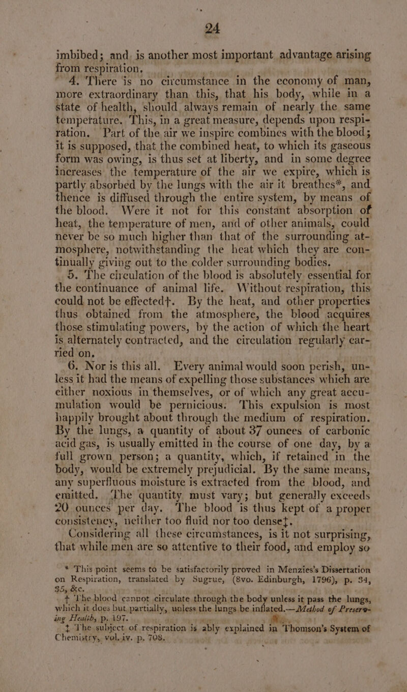 imbibed; and. is another most important advantage arising from respiration, 4. There is no citcumstance in the economy of man, more extraordinary than this, that his body, while in a state of health, should always remain of nearly the same tempetature. This, in a great measure, depends upon respi- ration, Part of the air we inspire combines with the blood; it is supposed, that the combined heat, to which its gaseous form was owing, is thus set at liberty, and in some degree increases the temperature of the air we expire, which is partly absorbed by the lungs with the air it breathes*, and. thence is diffused through the entire system, by means of the blood. Were it not for this constant absorption of heat, the temperature of men, and of other animals, could never be so much higher than that of the surrounding at-. mosphere, notwithstanding the heat which they are con- tinually giving out to the colder surrounding bodies. _ 5. The circulation of the blood is absolutely essential for the continuance of animal life. Without respiration, this could not be effectedt. By the heat, and other properties thus obtained from the atmosphere, the blood acquires those stimulating powers, by the action of which the heart is alternately contracted, and the circulation regularly car- ried on, 6. Nor is this all. Every animal would soon perish, un- less it had the means of expelling those substances which are either noxious in themselv es, or of which any great accu- mulation would be pernicious: ‘This expulsion is most happily brought about through the medium of respiration. By the lungs, a quantity of about 37 ounces of carbonic acid gas, is usually emitted in the course of one day, by a full grown, person; a quantity, which, if retained in the body, would be extremely prejudicial. By the same means, any superfluous moisture is extracted from the blood, and emitted, The quantity must vary; but generally exceeds 20 ounces per day. ‘The blood is thus kept of a proper consistency, neither too fluid nor too densef, Considering all these circumstances, is it not surprising, that while men are so attentive to their food, and employ so * This point seems to be daristaceonity proved in Menzies’s Dissertation on Respiration, translated by Sugrue, (8vo. Edinburgh, 1796), p. 34, 35yBec. + ‘Lhe blood cannot circulate through. the body unless it pass the lungs, which it does but, par tially, unless the lungs be in ties. —Method of Presere- a8 Fealih; p, 197. t The subject. of respiration is ably explained i in Thomson’ System of Chemistry, vol.iv. p. 708, Fete '