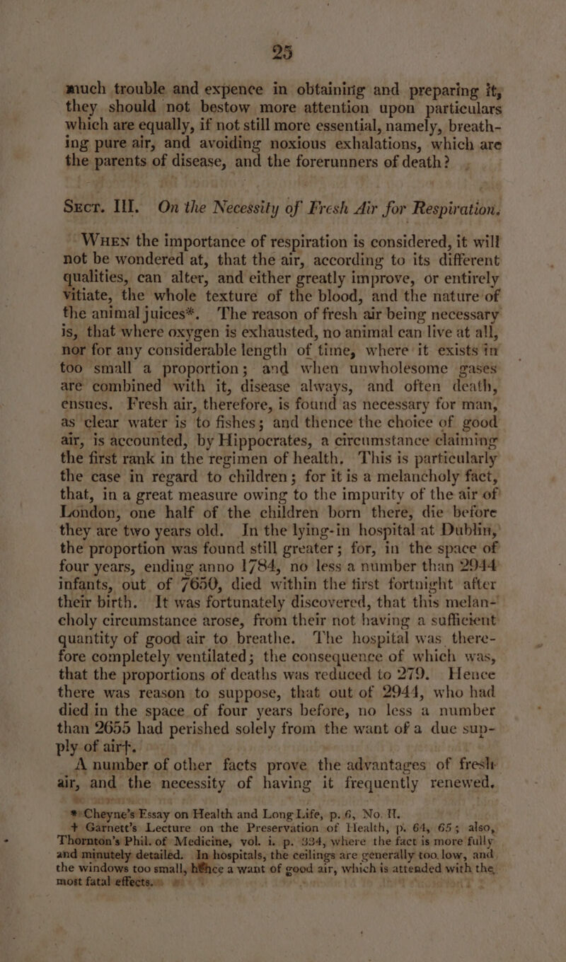 much trouble and expence in obtainirig and preparing it, they should not bestow more attention upon particulars which are equally, if not still more essential, namely, breath- ing pure air, and avoiding noxious exhalations, which are the parents of disease, and the forerunners of death? Srcr. Ill. On the Necessity of Fresh Air for Respiration. WueEN the importance of respiration is considered, it will not be wondered at, that the air, according to its different qualities, can alter, and either greatly improve, or entirely vitiate, the whole texture of the blood, and the nature of the animal juices*. The reason of fresh air being necessary is, that where oxygen is exhausted, no animal can live at all, nor for any considerable length of time, where it exists in too small a proportion; and when unwholesome gases are combined with it, disease always, and often death, ensues. Fresh air, therefore, is found as necessary for man, as clear water is to fishes; and thence the choice of good air, is accounted, by Hippocrates, a circumstance claiming the first rank in the regimen of health, This is particularly the case in regard to children; for it is a melancholy fact, that, in a great measure owing to the impurity of the air of London, one half of the children born there, die before they are two years old. In the lying-in hospital at Dublin, the proportion was found still greater; for, in the space of four years, ending anno 1784, no less a number than 2944 infants, out of 7650, died within the tirst fortnight after their birth. It was fortunately discovered, that this melan- choly circumstance arose, from their not having a sufficient quantity of good air to breathe. he hospital was. there- fore completely ventilated; the consequence of which was, that the proportions of deaths was reduced to 279. Hence there was reason to suppose, that out of 2944, who had died in the space of four years before, no less a number than 2655 had perished solely from the want of a due sup- ply of airf. ul il _ A number of other facts prove the advantages of freslr air, and the necessity of having it frequently renewed. to soma oy ae *» Cheyne’s Essay on Health and Long Life, p. 6, No, Tl. + Garnett’s Lecture on the Preservation of Health, p. 64, 653 also, Thornton’s Phil. of Medicine, vol. i. p. $34, where the fact is more fully and minutely detailed. In hospitals, the ceilings are generally too.low, and. the windows too small, h€hce a want of good air, which is attended with the, most fatal effects. » - ae Ts it *