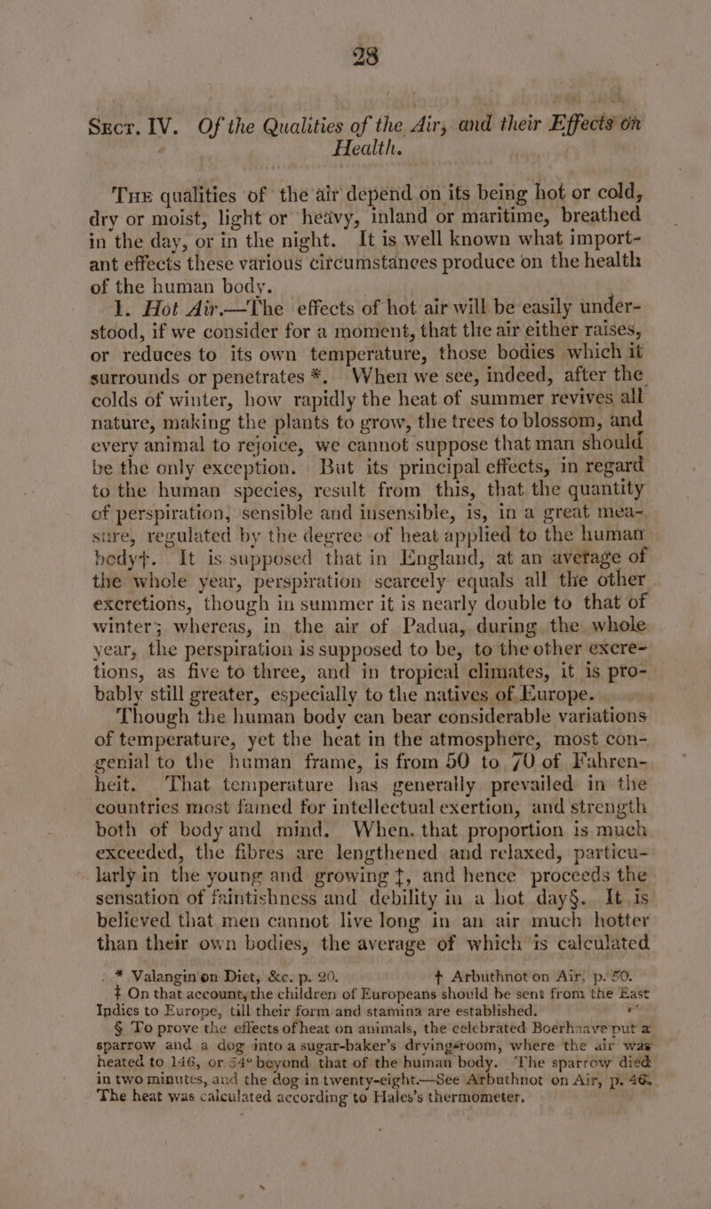 Secr. IV. Of the Qualities of the Air, and their Effects on Health. Tue qualities of the air depend on its being hot or cold, dry or moist, light or hetivy, inland or maritime, breathed in the day, or in the night. It is well known what import- ant effects these various citcumstanees produce on the health of the human body. 1. Hot Air.—The effects of hot air will be easily under- stood, if we consider for a moment, that the air either raises, or reduces to its own temperature, those bodies which it surrounds or penetrates *, When we see, indeed, after the colds of winter, how rapidly the heat of summer revives all nature, making the plants to grow, the trees to blossom, and every animal to rejoice, we cannot suppose that man should be the only exception. But its principal effects, in regard to the human species, result from this, that the quantity of perspiration, sensible and insensible, is, in a great mea~, sure, regulated by the degree of heat applied to the human bedy+. It is supposed that in England, at an avetage of the whole year, perspiration scarcely equals all the other excretions, though in summer it is nearly double to that of winter; whereas, in the air of Padua, during the whole year, the perspiration is supposed to be, to the other excre- tions, as five to three, and in tropical climates, it is pro- bably still greater, especially to the natives of Europe. Though the human body can bear considerable variations of temperature, yet the heat in the atmosphere, most con- genial to the human frame, is from 50 to 70 of Fahren- heit. That. temperature has generally prevailed in the countries most famed for intellectual exertion, and strength both of body and mind, When. that proportion is much exceeded, the fibres are lengthened and relaxed, particu- larly in the young and growing {, and hence proceeds the sensation of faintishness and debility in a hot day§. It. is believed that men cannot live long in an air much hotter than their own bodies, the average of which is calculated . * Valangin’on Diet, &c. p. 20. + Arbuthnot on Air, p. 50. ¢ On that account, the children of Europeans should be sent from the East Indies to Europe, till their form and stamina are established. a § To prove the effects of heat on animals, the celebrated Boerhaave put a sparrow and a dog into a sugar-baker’s dryingéroom, where the air waw heated to 146, or 54° beyond that of the human body. ‘The sparrow died in two minutes, and the dog in twenty-eight—See Arbuthnot on Air, p. 46 The heat was calculated according to Hales’s thermometer.