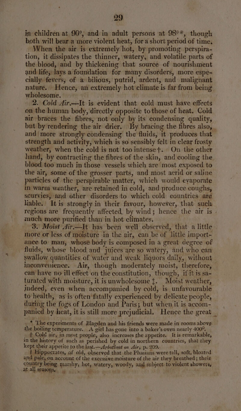 in children at 90°, and in adult persons at 98°*, though both will bear a more violent heat, for a short period of time, When the air is extremely hot, by promoting perspira- tion, it dissipates the thinner, watery, and volatile parts of the blood, and by thickening that source of nourishment and life, lays a foundation for many disorders, more espe- cially fevers, of a bilious, putrid, ardent, and malignant nature. Hence, an extremely hot climate is far from being wholesome. ' . . 2. Cold Air.—It is evident that cold must have effects on the human body, directly opposite tothose of heat. Cold air braces the fibres, not only by its condensing quality, but by rendering the air drier. By bracing the fibres also, and more strongly condensing the fluids, it produces that strength and activity, which is so sensibly felt in clear frosty weather, when the cold is not too intenset+. On the other hand, by contracting the fibres of the skin, and cooling the blood too much in those vessels which are most exposed to the air, some of the grosser parts, and most acrid or saline particles of the perspirable matter, which would evaporate in warm weather, are retained in cold, and produce coughs, scurvies, and ether disorders to which cold. countries are liable.' It is strongly in their favour, however, that such regions are frequently affected. by wind; hence the air is - much more purified than in hot climates. 3. Moist Air.—It has been well observed, that a little more or less of moisture -in the air, can be of little import- ance to: man, whose body is composed in a great degree of fluids, whose blood and juices are so watery, and who can swallow quantities of water and weak liquors daily, without inconvenience. Air, though moderately moist, therefore, can have no ill effect on the constitution, though, if itis sa- turated with moisture, it isunwholesome ft. Moist weather, indeed, even when accompanied by cold, is unfavourable to health, as is often'fatally experienced by delicate people, during the fogs of London and Paris; but when it is accom- panied by heat, it is still more prejudicial. Hence the great _ «The experiments of Blagden and his friends were made in rooms above the boiling temperature... A girl has gone into a baker’s oven nearly 400°. 7 Cole air, in most people, also increases the appetite. It is remarkable, in the history of such as perished by cold in northern countries, that they kept their appetite to the last. — Arbuthnot on Air, p. 209. Hippogrates, of old, observed that the Phasians were tall, soft, bloated and pale, on account of the excessive moisture of the air they breathed; their country being marshy, hot, watery, woody, and subject. to violent showers, at all seasonsy yo. th : A |