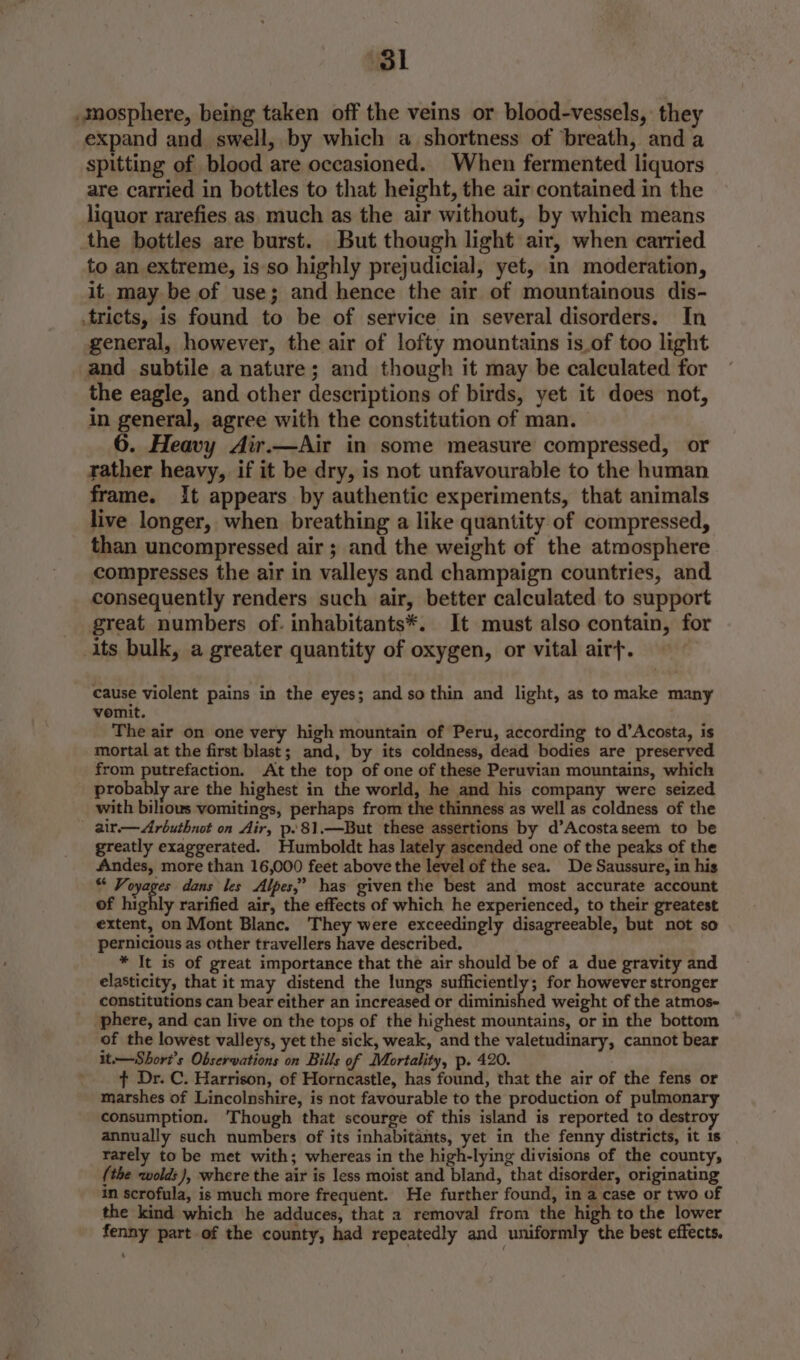 ‘31 mosphere, being taken off the veins or blood-vessels, they expand and swell, by which a shortness of breath, and a spitting of blood are occasioned. When fermented liquors are carried in bottles to that height, the air contained in the liquor rarefies as much as the air without, by which means the bottles are burst. But though light air, when carried to an extreme, is so highly prejudicial, yet, in moderation, it. may be of use; and hence the air of mountainous dis- .tricts, is found to be of service in several disorders. In general, however, the air of lofty mountains is.of too light and subtile a nature; and though it may be calculated for the eagle, and other descriptions of birds, yet it does not, in general, agree with the constitution of man. 6. Heavy Air.—Air in some measure compressed, or rather heavy, if it be dry, is not unfavourable to the human frame. It appears by authentic experiments, that animals live longer, when breathing a like quantity of compressed, than uncompressed air ; and the weight of the atmosphere compresses the air in valleys and champaign countries, and consequently renders such air, better calculated to support great numbers of. inhabitants*. It must also contain, for its bulk, a greater quantity of oxygen, or vital airf. cause violent pains in the eyes; and so thin and light, as to make many vomit. The air on one very high mountain of Peru, according to d’Acosta, is mortal at the first blast; and, by its coldness, dead bodies are preserved from putrefaction. At the top of one of these Peruvian mountains, which probably are the highest in the world, he and his company were seized with bilious vomitings, perhaps from the thinness as well as coldness of the _ air-—Arbuthnot on Air, p.81.—But these assertions by d’Acostaseem to be greatly exaggerated. Humboldt has lately ascended one of the peaks of the Andes, more than 16,000 feet above the level of the sea. De Saussure, in his ** Voyages dans les Alpes,’ has giventhe best and most accurate account of highly rarified air, the effects of which he experienced, to their greatest extent, on Mont Blanc. They were exceedingly disagreeable, but not so pernicious as other travellers have described. | * It is of great importance that the air should be of a due gravity and elasticity, that it may distend the lungs sufficiently; for however stronger constitutions can bear either an increased or diminished weight of the atmos- phere, and can live on the tops of the highest mountains, or in the bottom of the lowest valleys, yet the sick, weak, and the valetudinary, cannot bear it.—Short’s Observations on Bills of Mortality, p. 420. : ¢ Dr. C. Harrison, of Horncastle, has found, that the air of the fens or marshes of Lincolnshire, is not favourable to the production of pulmonary consumption. Though that scourge of this island is reported to destro annually such numbers of its inhabitants, yet in the fenny districts, it 1s rarely to be met with; whereas in the high-lying divisions of the county, (the wolds), where the air is less moist and bland, that disorder, originating in scrofula, is much more frequent. He further found, in a case or two of the kind which he adduces, that 2 removal from the high to the lower fenny part of the county, had repeatedly and uniformly the best effects.