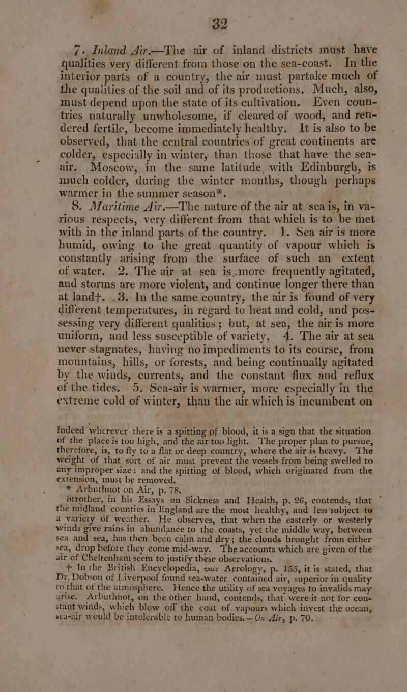 7+ Inland Air.—The air of inland districts must have qualities very different from those on the sea-coast. In the interior parts of a country, the air must partake much of the qualities of the soil and of its productions, Much, also, must depend upon the state of its cultivation. Even coun- tries naturally unwholesome, if cleared of wood, and ren- dered fertile, become immediately healthy. It is also to be observed, that the central countries of great continents are colder, especially in winter, than those that have the sea- air. Moscow, in the same latitude, with Edinburgh, ts much colder, during the winter months, though perhaps warmer in the summer season*. S. Maritime Air.—The nature of the air at sea is, in va- rious respects, very different from that which is to be met with in the inland parts of the country. 1. Sea air is more humid, owing to the great quantity of vapour which is constantly arising from the surface of such an extent of water. 2. The air at sea is.more frequently agitated, and storms are more violent, and continue longer there than at landt. .3. In the same country, the air is found of very different temperatures, in regard to heat and cold, and pos- sessing very different qualities; but, at sea, the air is more uniform, and less susceptible of variety, 4. The air at sea never stagnates, having no impediments to its course, from mountains, hills, or forests, and being continually agitated by the winds, currents, and the constant flux and reflux of the tides. 5, Sea-air is warmer, more especially in the extreme cold of winter, than the air which is incumbent on indeed wherever there is a spitting of blood, it is a sign that the situation. of the place is too high, and the air too light. The proper plan to pursue, therefore, is, to fly to a flat or deep country, where the air is heavy. The weight of that sort of air must prevent the vessels from being swelled to any improper size: and the spitting of blood, which originated from the extension, must be removed. * Arbuthnot on Air, p. 78. Strother, in his Essays on Sickness and Health, p. 26, contends, that the midland -counties in England are the most healthy, and less subject to a variety of weather. He observes, that when the easterly or westerly winds give rains in abundance to the coasts, yet the middle way, between sea and sea, has then been calm and dry; the clouds brought from either sea, drop before they come mid-way. The accounts which are given of the air of Cheltenham seem to justify these observations. — - + Inthe British Pocenens, voce Aerology, p. 155, it is stated, that Dr, Dobson of Liverpool found sea-water contained air, superior in quality to that of the atmosphere. Hence the utility of sea voyages to invalids may rise. Arbuthnot, on the other hand, contends, that were it not for con+ stant winds, which blow off the coat of vapours which invest the ocean, sca-air would be intolerable to human bodies. — On dir, p. 70.