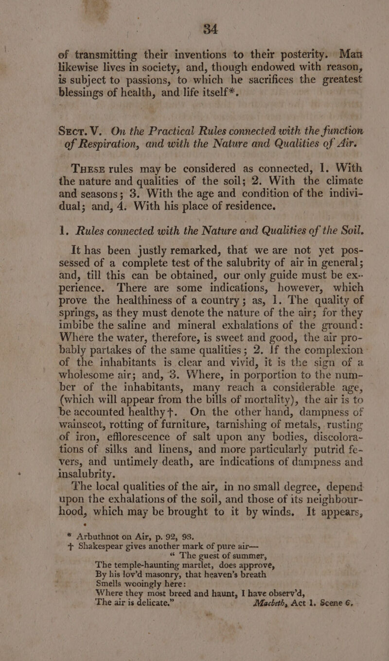 of transmitting their inventions to their posterity. Man likewise lives in society, and, though endowed with reason, is subject to passions, to which he sacrifices the greatest blessings of health, and life itself*. Sect. V. On the Practical Rules connected with the function of Respiration, and with the Nature and Qualities of Air. THEsE rules may be considered as connected, 1. With the nature and qualities of the soil; 2. With the climate and seasons; 3. With the age and condition of the indivi- dual; and, 4. With his place of residence. 1. Rules connected with telNatice and Qualities of the Soil. It has been justly remarked, that we are not yet pos- sessed of a complete test of the salubrity of air in general; and, till this can be obtained, our only guide must be ex-- perience. There are some indications, however, which prove the healthiness of a country; as, 1. The quality of springs, as they must denote the nature of the air; for they imbibe the saline and mineral exhalations of the ground: Where the water, therefore, is sweet and good, the air pro- bably partakes of the same qualities; 2. If the complexion» of the inhabitants is clear and vivid, it is the sign of a wholesome air; and, 3. Where, in porportion to the num- ber of the inhabitants, many reach a considerable age, (which will appear from the bills of mortality), the air is to be accounted healthy +. On the other hand, dampness of wainscot, rotting of furniture, tarnishing of metals, rusting of iron, efflorescence of salt upon any bodies, discolora~- tions of silks and linens, and more particularly putrid fe- vers, and untimely death, are indications of dampness and insalubrity. The local qualities of the air, in no small degree, depend upon the exhalations of the soil, and those of its neighbour- hood, which may be brought to it by winds. It appears, * Arbuthnot on Air, p. 92, 93. + Shakespear gives another mark of pure air— “ The guest of summer, The temple-haunting martlet, does approve, By his lov’d masonry, that heaven’s breath Smells wooingly here: Where they most breed and haunt, I have observ’d, The air is delicate.” Macbeth, Act 1. Scene 6, ow