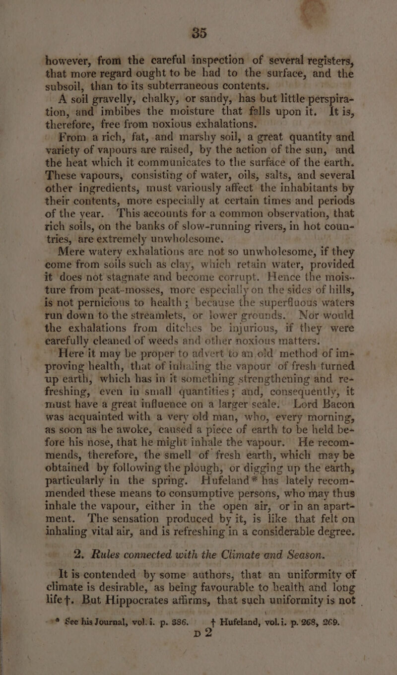 however, from the careful inspection of several registers, that more regard ought to be had to the surface, _ the subsoil, than to its subterraneous contents. A soil gravelly, chalky, or sandy, has but little perspira- tion, and imbibes the moisture that falls upon it. It is, therefore, free from noxious exhalations. From. a rich, fat, and marshy soil, a great quantity and variety of vapours are raised, by the action of the sun, and the heat which it communicates to the surface of the earth. These vapours, consisting of water, oils, salts, and several other ingredients, must variously affect the inhabitants by their contents, more especially at certain times and periods of the year. This accounts fora common observation, that rich soils, on the banks of slow-running rivers, in hot coun- tries, are extremely unwholesome. Mere watery exhalations are not so unwholesome, if they come from soils such as clay, which retain water, provided it does not stagnate and become corrupt. Hence the mois-- ture from peat-mosses, more especially on the sides of hills, is not pernicious to health; because the superfluous waters run down to the stréamlets, or lower grounds. Nor would the exhalations from ditches be injurious, if they were carefully cleaned of weeds and other noxious matters. ‘Here it may be proper to advert to an old method of im- proving health, that of inhaling the vapour of fresh turned up earth, which has in it something strengthening and re- freshing, even in small quantities; and, consequently, it must have a great influence on a larger scale. Lord Bacon was acquainted with a very old man, who, every morning, as soon as he awoke, caused a piece of earth to be held be- fore his nose, that he might inhale the vapour. He recom- mends, therefore, the smell ‘of fresh earth, which may be obtained by following the plough, or digging up the earth, particularly in the spring. Hufeland* has lately recom- mended these means to consumptive persons, who may thus inhale the vapour, either in the open air, or in an apart+ ment. ‘The sensation produced by it, is like that felt on inhaling vital air, and is refreshing in a considerable degree. 2. Rules connected with the Climate‘and Season. ‘allt #e-contended by some’ authors, that an uniformity of | climate is desirable, as being favourable to health and long lifet. But Hippocrates athirms, that such uniformity i is not | <a See his Journal, vol. i. p. 386. ot Hufeland, vel. j i. p. 268, 260.