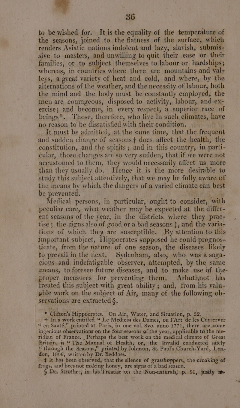 to be wished for. It is the equality of the temperature of the seasons, joined to the flatness of the surface, which renders Asiatic nations indolent and Jazy, slavish, submis- sive to masters, and unwilling to quit their ease or their families, or to subject themselves to labour or hardships; whereas, in countries where there are mountains and val- leys, a great variety of heat and cold, and where, by the alternations of the weather, and the necessity of labour, both the mind and the body must be constantly employed, the men are courageous, disposed to activity, labour, and ex- ercise; and become, in every respect, a superior race of beings*. hose, therefore, who live in such climates, have no reason to be dissatisfied with their condition. it must be admitted, at the same time, that the frequent and sudden change of seasons} does affect the health, the cular, those changes are so very sudden, that if we were not accustomed to them, they would necessarily affect us more than they usually do. Hence it is the more desirable to study this subject attentively, that we may be fully aware of the means by which the dangers of a varied climate can best be prevented. | wr, Medical persons, in particular, ought to consider, with peculiar care, what weather may be expected at the differ- ent seasons of the year, in the districts where. they prac- tise; the signs also of good or a bad seasons}, and the varia- tions of which they are susceptible. By attention to this important subject, Hippocrates supposed he could prognos- to prevail in the next. Sydenham, also, who was a saga- cious and indefatigable observer, attempted, by the same means, to foresee future diseases, and to make use of the~ proper measures for preventing them. Arbuthnot has treated this subject with great ability; and, from his valu-. able work on the subject of Air, many of the followmg ob- * Clifton’s Hippocrates. On Air, Water, and Situation, p. 32. + In a workentitled “ Le Medicia des Dames, ou PArt de les Conserver * en Santé,” printed at Paris, in one vol. 8vo. anno 1771, there are some ingenious observations on the four seasons of the year, applicable ta the me~ ridian of France. _ Perhaps the best work on the medical climate of Great Britain, is “The Manual of Health, or, the Invalid conducted safely * through the Seasons,” printed by Jahnson, St. Paul’s Church-Yard, Lon- don, 1806, written by Dr. Beddoes. - $ It has been observed, that the silence of grasshoppers, the croaking of frogs, and bees not making honey, are signs of a bad season. § Dr. Strother, in his Treatise on the Non-naturals, p. 91, justly 1.