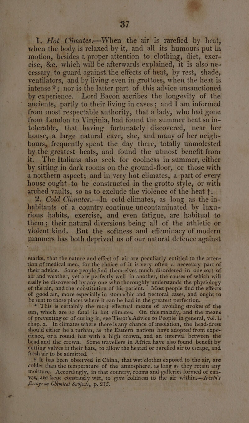 1. Hot Climates—When the air is rarefied by heat, when the body is relaxed by it, and all its humours put in motion, besides 2 proper attention to clothing, diet, exer- cise, &c. which will be afterwards explained, it is also ne- cessary to guard against the effects of heat, by rest, shade, ventilators, and by living even in grottoes, when the heat is intense *; nor is the latter part of this advice unsanctioned by experience. Lord Bacon ascribes the longevity of the ancients, partly to their living in caves; and [ am informed from most respectable authority, that a lady, who had gone from London to Virginia, had found the summer heat so in- tolerable, that having fortunately discovered, near her house, a large natural cave, she, and many of her neigh- bours, frequently spent the day there, totally unmolested by the greatest heats, and found the utmost benefit from it. The Italians also seek for coolness in summer, either by sitting in dark rooms on the ground-floor, or those with a northern aspect; and in very hot climates, a part of every house ought .to be constructed in the grotto style, or with arched vaults, so as to exclude the violence of the heat +. _ 2. Cold Climates.—In cold climates, as long as the in- habitants of a country continue uncontaminated by luxu- rious habits, exercise, and even fatigue, are habitual to them; their natural diversions being all of the athletic or violent kind. But the softness and effeminacy of modern manners has both deprived us of our natural detence against marks, that the nature and effect of air are peculiarly entitled to the atten- tion of medical men, for the choice of it is very often a necessary part of their advice. Some people find themselves much disordered in one sort of air and weather, yet are perfectly well in another, the causes of which will easily be discovered by any one who thoroughly understands the physiology of the air, and the constitution of his patient. Most people find the effects of good air, more especially in stomachic and pectoral cases, and ought to be sent to those places where it can be had in the greatest perfection. * This is certainly the most effectual means of avoiding strokes of the sun, which are so fatal in hot climates, On. this malady, and the means of preventing or of curing it, see Tissot’s Advice to People in general, vol. i. chap. x. In climates where there is any chance of insolation, the head-dress should either be a turban, as the Eastern nations have adopted from expe= xience, ora round hat with a high crown, and an interval between the head and the crown. Some travellers in Africa have also found benefit by cutting valves in their hats, to allow the heated or rarefied air to escape, and fresh air to be admitted. - | t it has been observed in China, that wet clothes exposed to the air, are colder than the temperature of the atmosphere, as long as they retain any moisture. Accordingly, in that country, rooms and galleries formed of can- vas, are kept constantly wet, to give coldness to the air within—-Jrawin’s Essays on Chemical Subjects, p. 215. s