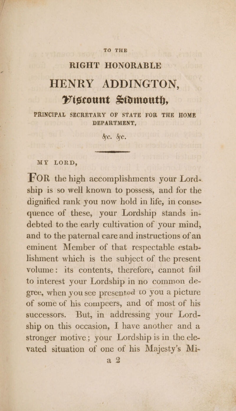 TO THE RIGHT HONORABLE HENRY ADDINGTON, Piscount Sidmouth, PRINCIPAL SECRETARY OF STATE FOR THE HOME DEPARTMENT, &amp;e. &amp;e. | A are MY LORD, FOR the high accomplishments your Lord- ship is so well known to possess, and for the dignified rank you now hold in life, in conse- quence of these, your Lordship stands in- debted to the early cultivation of your mind, and to the paternal care and instructions of an eminent Member of that respectable estab- lishment which is the subject of the present volume: its contents, therefore, cannot fail to interest your Lordship in no common de- gree, when you see presented to you a picture of some of his compeers, and of most of his successors. But, in addressing your Lord- ship on this occasion, I have another and a stronger motive; your Lordship is in the ele- vated situation of one of his Majesty’s Mi- a 2