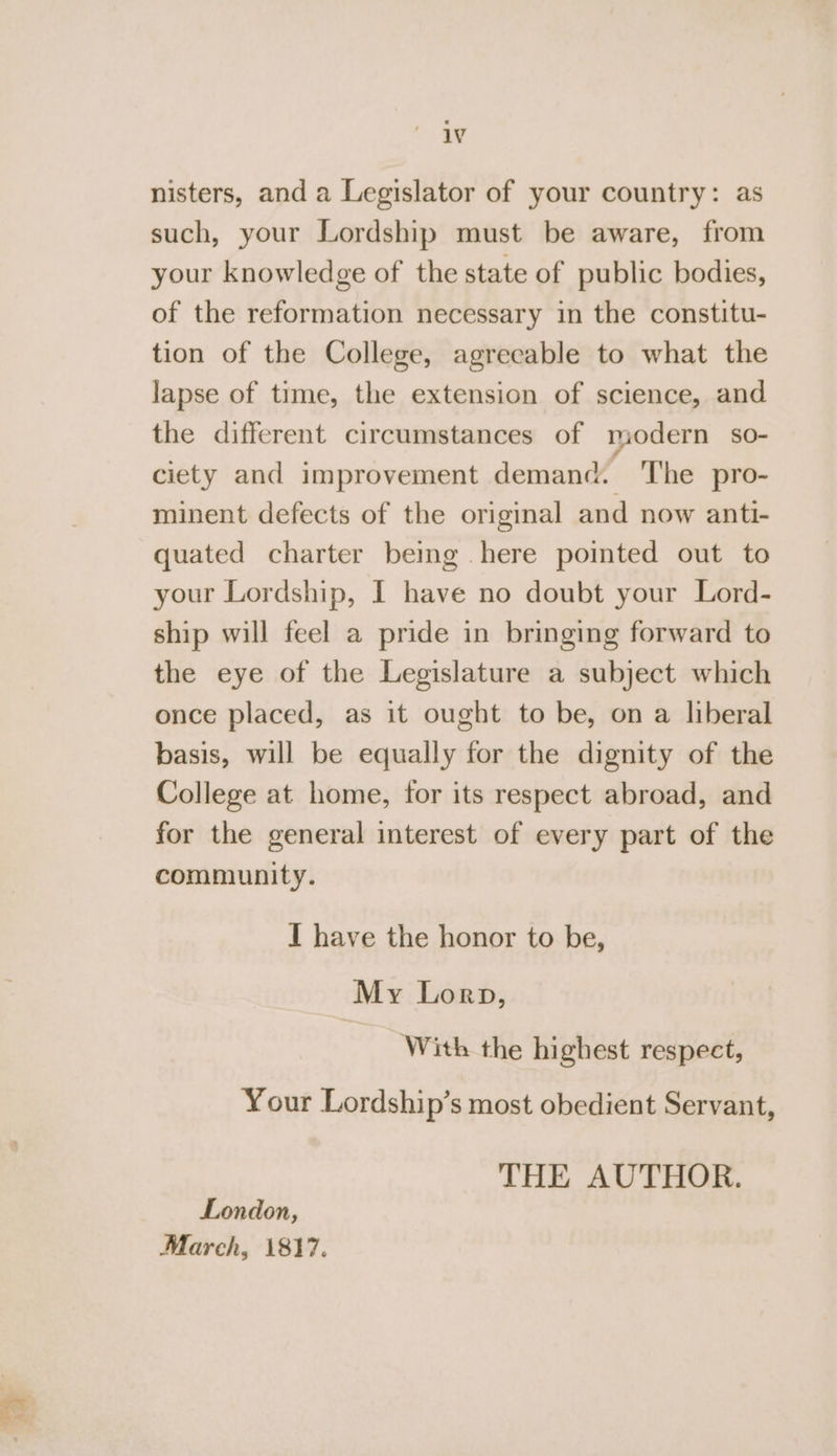 nae nisters, and a Legislator of your country: as such, your Lordship must be aware, from your knowledge of the state of public bodies, of the reformation necessary in the constitu- tion of the College, agrecable to what the lapse of time, the extension of science, and the different circumstances of modern so- ciety and improvement demand. The pro- minent defects of the original and now anti- quated charter being .here pointed out to your Lordship, I have no doubt your Lord- ship will feel a pride in bringing forward to the eye of the Legislature a subject which once placed, as it ought to be, on a liberal basis, will be equally for the dignity of the College at home, for its respect abroad, and for the general interest of every part of the community. I have the honor to be, My Lorp, With the highest respect, Your Lordship’s most obedient Servant, THE AUTHOR. London, March, 1817.