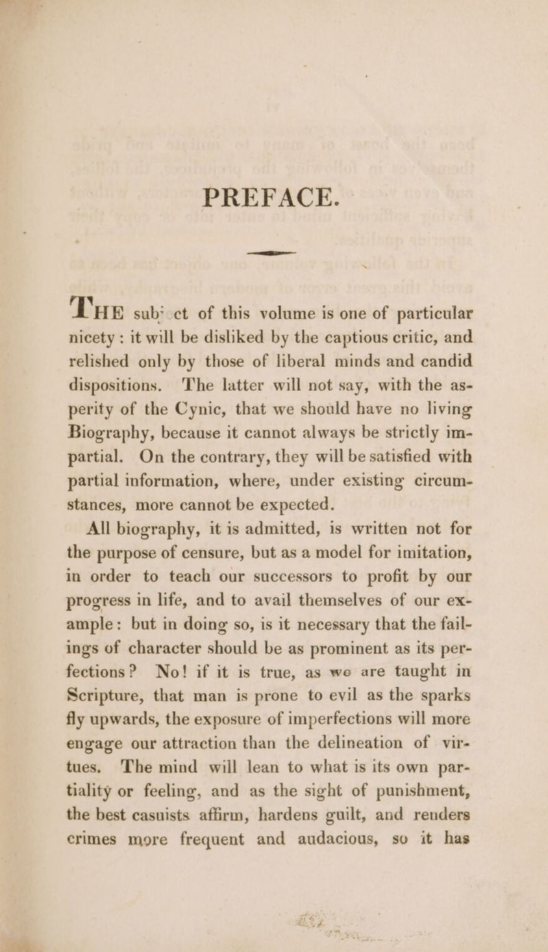 PREFACE. | »~ Tue sub? ct of this volume is one of particular nicety : it will be disliked by the captious critic, and relished only by those of liberal minds and candid dispositions. The latter will not say, with the as- perity of the Cynic, that we should have no living Biography, because it cannot always be strictly im- partial. On the contrary, they will be satisfied with partial information, where, under existing circum- stances, more cannot be expected. All biography, it is admitted, is written not for the purpose of censure, but as a model for imitation, in order to teach our successors to profit by our progress in life, and to avail themselves of our ex- ample: but in doing so, is it necessary that the fail- ings of character should be as prominent as its per- fections? No! if it is true, as we are taught in Scripture, that man is prone to evil as the sparks fly upwards, the exposure of imperfections will more engage our attraction than the delineation of vir- tues. ‘The mind will lean to what is its own par- tiality or feeling, and as the sight of punishment, the best casuists affirm, hardens guilt, and renders crimes more frequent and audacious, so it has