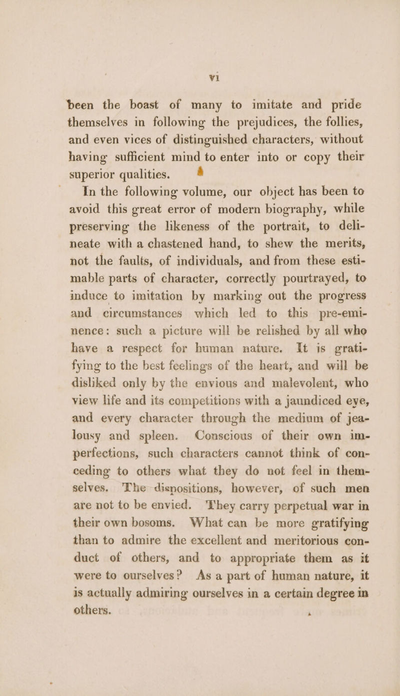 been the boast of many to imitate and pride themselves in following the prejudices, the follies, and even vices of distinguished characters, without having sufficient mind to enter into or copy their superior qualities. a In the following volume, our object has been to avoid this great error of modern biography, while preserving the likeness of the portrait, to deli- neate with a chastened hand, to shew the merits, not the faults, of individuals, and from these esti- mable parts of character, correctly pourtrayed, to induce to imitation by marking out the progress and circumstances which led to this pre-emi- nence: such a picture will be relished by all who have a respect for human nature. It is grati- fying to the best feelings of the heart, and will be disliked only by the envious and malevolent, who view life and its competitions with a jaundiced eye, and every character through the medium of jea- lousy and spleen. Conscious of their own im- perfections, such characters cannot think of con- ceding to others what they do not feel in them- selves. The disnositions, however, of such men are not to be envied. ‘They carry perpetual war in their own bosoms. What can be more gratifying than to admire the excellent and meritorious con- duct of others, and to appropriate them as it were to ourselves? Asa part of human nature, it is actually admiring ourselves in a certain degree in others. +