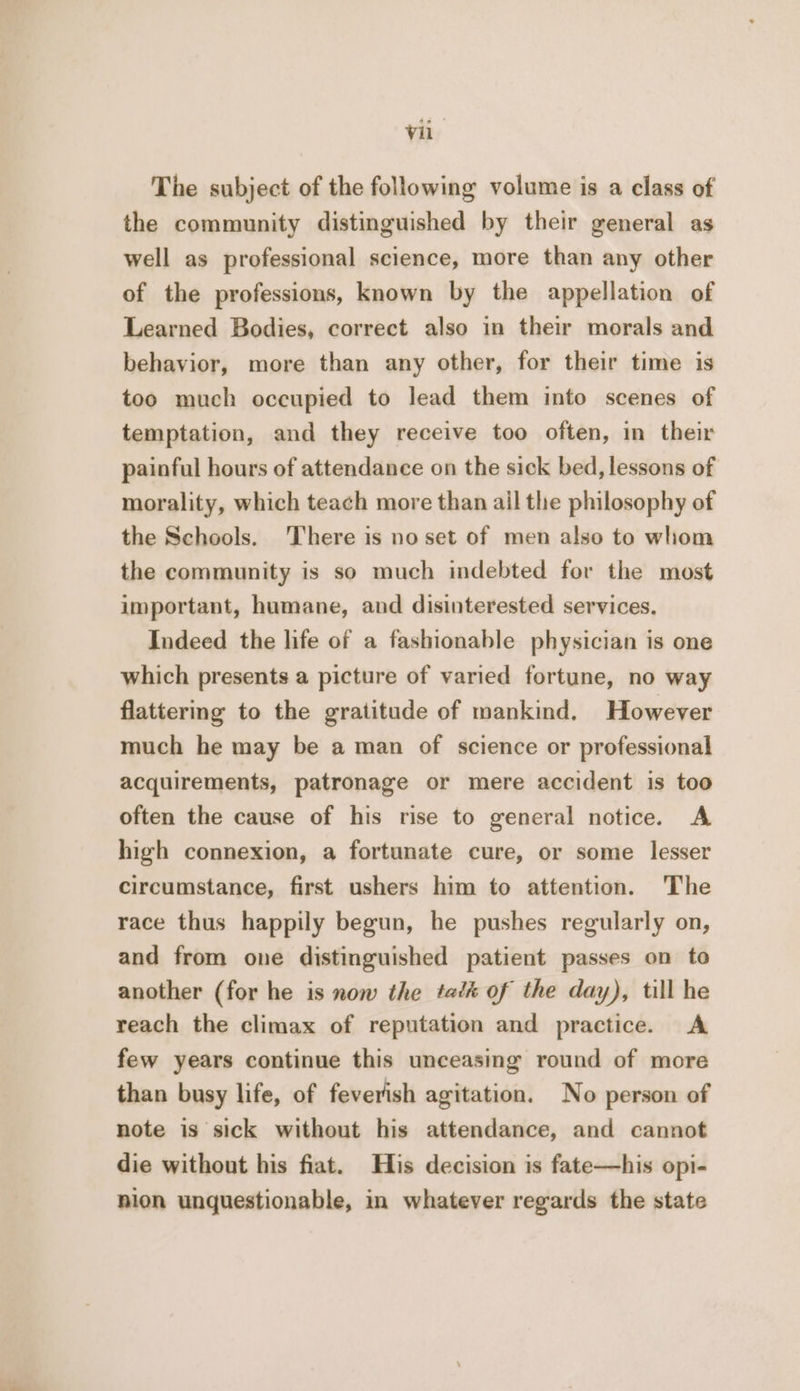 The subject of the following volume is a class of the community distinguished by their general as well as professional science, more than any other of the professions, known by the appellation of Learned Bodies, correct also in their morals and behavior, more than any other, for their time is too much occupied to lead them into scenes of temptation, and they receive too often, in their painful hours of attendance on the sick bed, lessons of morality, which teach more than ail the philosophy of the Schools. There is no set of men also to whom the community is so much indebted for the most important, humane, and disinterested services. Indeed the life of a fashionable physician is one which presents a picture of varied fortune, no way flattering to the gratitude of mankind. However much he may be a man of science or professional acquirements, patronage or mere accident is too often the cause of his rise to general notice. A high connexion, a fortunate cure, or some lesser circumstance, first ushers him to attention. The race thus happily begun, he pushes regularly on, and from one distinguished patient passes on to another (for he is now the tat of the day), till he reach the climax of reputation and practice. &lt;A few years continue this unceasing round of more than busy life, of feverish agitation. No person of note is sick without his attendance, and cannot die without his fiat. His decision is fate—his opi- nion unquestionable, in whatever regards the state