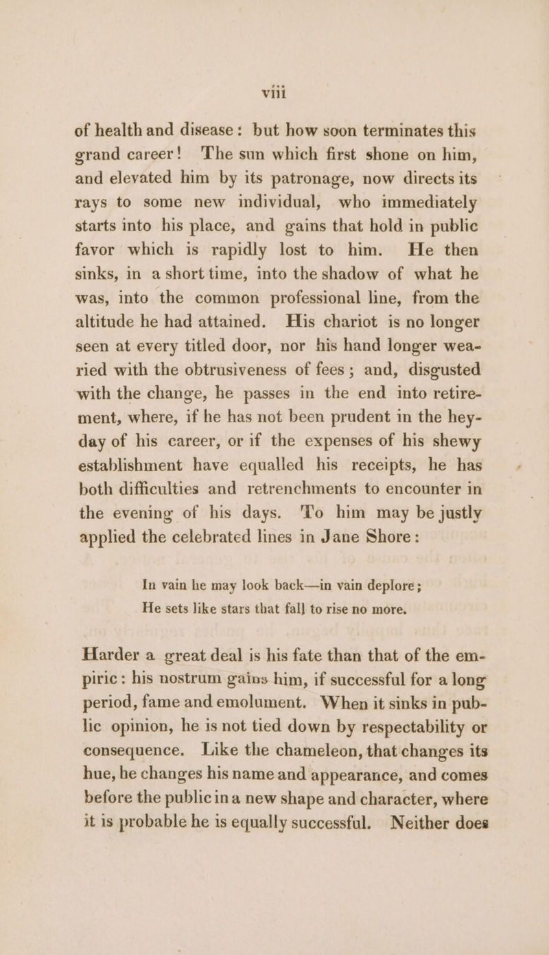 of health and disease: but how soon terminates this grand career! The sun which first shone on him, and elevated him by its patronage, now directs its rays to some new individual, who immediately starts into his place, and gains that hold in public favor which is rapidly lost to him. He then sinks, in ashort time, into the shadow of what he was, into the common professional line, from the altitude he had attained. His chariot is no longer seen at every titled door, nor his hand longer wea- ried with the obtrusiveness of fees; and, disgusted with the change, he passes in the end into retire- ment, where, if he has not been prudent in the hey- day of his career, or if the expenses of his shewy establishment have equalled his receipts, he has both difficulties and retrenchments to encounter in the evening of his days. ‘To him may be justly applied the celebrated lines in Jane Shore: In vain he may look back—in vain deplore ; He sets like stars that fal] to rise no more. Harder a great deal is his fate than that of the em- piric : his nostrum gains him, if successful for a long period, fame and emolument. When it sinks in pub- lic opinion, he is not tied down by respectability or consequence. Like the chameleon, that changes its hue, be changes his name and appearance, and comes before the public ina new shape and character, where it is probable he is equally successful. Neither does