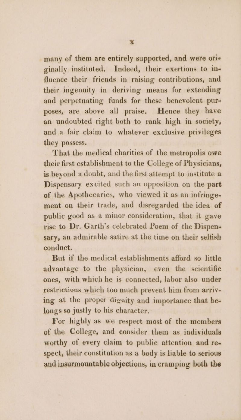 many of them are entirely supported, and were oris ginally instituted. Indeed, their exertions to i- fluence their friends in raising contributions, and their ingenuity in deriving means for extending and perpetuating funds for these benevolent pur- poses, are above all praise. Hence they have an undoubted right both to rank high in society, and a fair claim to whatever exclusive privileges they possess. That the medical charities of the metropolis owe their first establishment to the College of Physicians, is beyond a doubt, and the first attempt to institute a Dispensary excited such an opposition on the part of the Apothecaries, who viewed it as an infringe- ment on their trade, and disregarded the idea of public good as a minor consideration, that it gave rise to Dr. Garth’s celebrated Poem of the Dispen- sary, an admirable satire at the time on their selfish conduct. But if the medical establishments afford so little advantage to the physician, even the scientific ones, with which he is connected, labor also under restrictions which too much prevent him from arriv- ing at the proper dignity and importance that be- longs so justly to his character, For highly as we respect most of the members of the College, and consider them as, individuals worthy of every claim to public attention and re- spect, their constitution as a body is liable to serious and insurmountable objections, in cramping both the