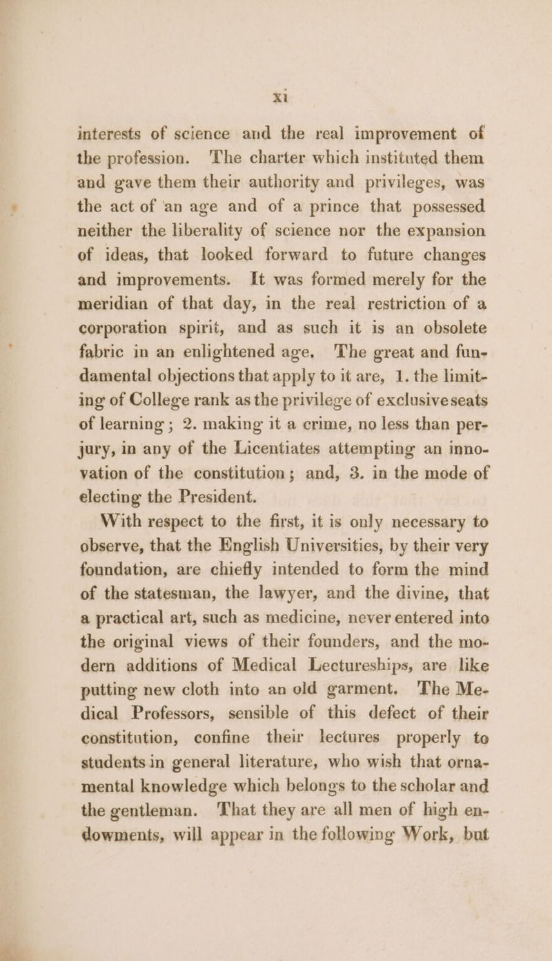 Xl interests of science and the real improvement of the profession. ‘The charter which instituted them and gave them their authority and privileges, was the act of 'an age and of a prince that possessed neither the liberality of science nor the expansion of ideas, that looked forward to future changes and improvements. It was formed merely for the meridian of that day, in the real restriction of a corporation spirit, and as such it is an obsolete fabric in an enlightened age. The great and fun- damental objections that apply to it are, 1. the limit- ing of College rank as the privilege of exclusive seats of learning ; 2. making it a crime, no less than per- jury, in any of the Licentiates attempting an inno- vation of the constitution; and, 3. in the P made of electing the President. With respect to the first, it is only necessary to observe, that the English Universities, by their very foundation, are chiefly intended to form the mind of the statesman, the lawyer, and the divine, that a practical art, such as medicine, never entered into the original views of their founders, and the mo- dern additions of Medical Lectureships, are like putting new cloth into an old garment. ‘The Me- dical Professors, sensible of this defect of their constitution, confine their lectures properly to students in general literature, who wish that orna- mental knowledge which belongs to the scholar and the gentleman. ‘That they are all men of high en- dowments, will appear in the following Work, but