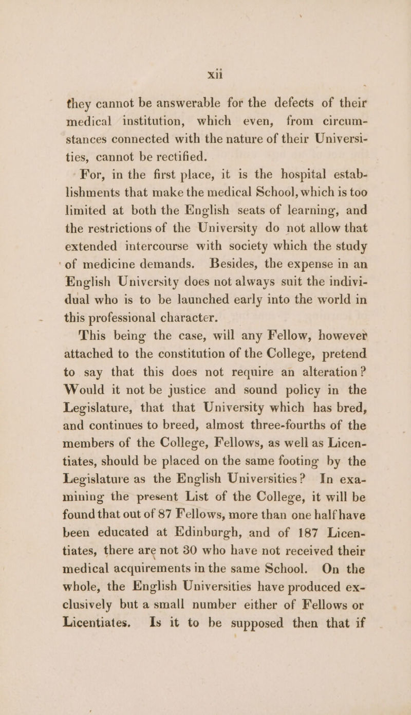 Xi they cannot be answerable for the defects of their medical institution, which even, from circum- stances connected with the nature of their Universi- ties, cannot be rectified. For, in the first place, it is the hospital estab- lishments that make the medical School, which is too limited at both the English seats of learning, and the restrictions of the University do not allow that extended intercourse with society which the study ‘of medicine demands. Besides, the expense in an English University does not always suit the indivi- dual who is to be launched early into the world in this professional character. This being the case, will any Fellow, however attached to the constitution of the College, pretend to say that this does not require an alteration? Would it not be justice and sound policy in the Legislature, that that University which has bred, and continues to breed, almost three-fourths of the members of the College, Fellows, as well as Licen- tiates, should be placed on the same footing’ by the Legislature as the English Universities? In exa- mining the present List of the College, it will be found that out of 87 Fellows, more than one half have been educated at Edinburgh, and of 187 Licen- tiates, there are not 30 who have not received their medical acquirements in the same School. On the whole, the English Universities have produced ex- clusively but a small number either of Fellows or Licentiates. Is it to be supposed then that if