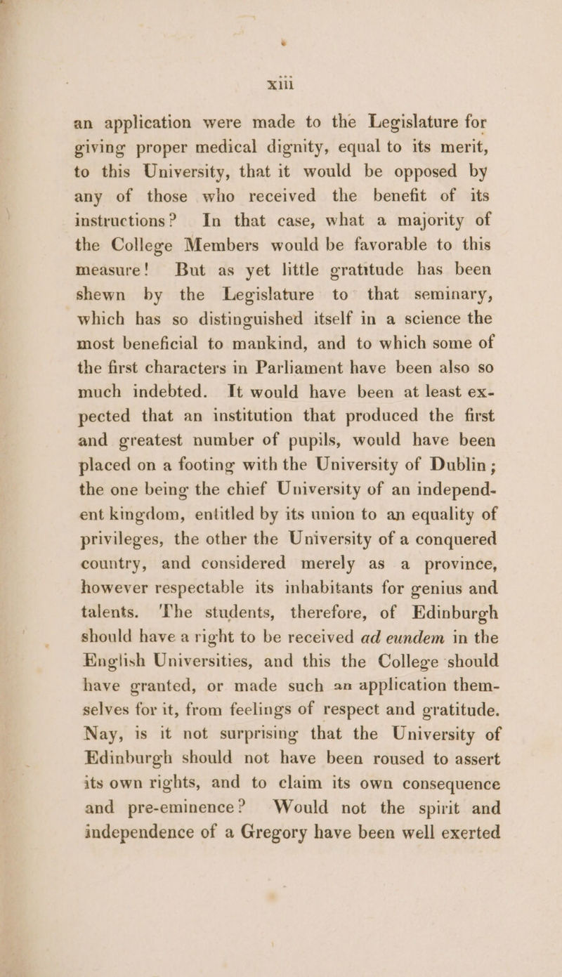 X1lL an application were made to the Legislature for giving proper medical dignity, equal to its merit, to this University, that it would be opposed by any of those who received the benefit of its instructions? In that case, what a majority of the College Members would be favorable to this measure! But as yet little gratitude has been shewn by the Legislature to that seminary, which has so distinguished itself in a science the most beneficial to mankind, and to which some of the first characters in Parliament have been also so much indebted. It would have been at least ex- pected that an institution that produced the first and greatest number of pupils, would have been placed on a footing with the University of Dublin ; the one being the chief University of an independ- ent kingdom, entitled by its union to an equality of privileges, the other the University of a conquered country, and considered merely as a_ province, however respectable its inhabitants for genius and talents. ‘The students, therefore, of Edinburgh should have a right to be received ad eundem in the English Universities, and this the College ‘should have granted, or made such 2n application them- selves for it, from feelings of respect and gratitude. Nay, is it not surprising that the University of Edinburgh should not have been roused to assert its own rights, and to claim its own consequence and pre-eminence? Would not the spirit and independence of a Gregory have been well exerted