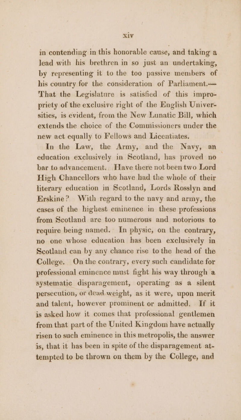 in contending in this honorable cause, and taking a lead with his brethren in so just an undertaking, by representing it to the too passive members of his country for the consideration of Parliament.— That the Legislature is satisfied of this impro- priety of the exclusive right of the English Univer- sities, is evident, from the New Lunatic Bill, which extends the choice of the Commissioners under the new act equally to Fellows and Licentiates. In the Law, the Army, and the Navy, an education exclusively in Scotland, has proved no bar to advancement. Have there not been two Lord High Chancellors who have had the whole of their literary education in Scotland, Lords Rosslyn and Erskine? With regard to the navy and army, the cases of the highest eminence in these professions from Scotland are too numerous and notorious to require being named. In physic, on the contrary, no one whose education has been exclusively in Scotland can by any chance rise tothe head of the College. On the contrary, every such candidate for professional eminence must fight his way through a systematic disparagement, operating as a silent persecution, or dead weight, as it were, upon merit and talent, however prominent or admitted. If it is asked how it comes that professional gentlemen from that part of the United Kingdom have actually risen to such eminence in this metropolis, the answer is, that it has been in spite of the disparagement at- tempted to be thrown on them by the College, and